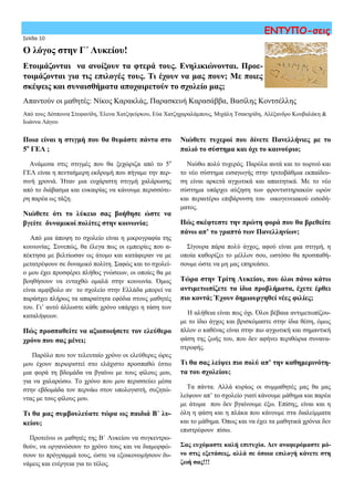 Σελίδα 10
ΕΝΤΥΠΟ-σεις
Ποια είναι η στιγμή που θα θυμάστε πάντα στο
5ο
ΓΕΛ ;
Ανάμεσα στις στιγμές που θα ξεχώριζα από το 5ο
ΓΕΛ είναι η πενταήμερη εκδρομή που πήγαμε την περ-
σινή χρονιά. Ήταν μια ευχάριστη στιγμή χαλάρωσης
από το διάβασμα και ευκαιρίας να κάνουμε περισσότε-
ρη παρέα ως τάξη.
Νιώθετε ότι το λύκειο σας βοήθησε ώστε να
βγείτε δυναμικοί πολίτες στην κοινωνία;
Από μια άποψη το σχολείο είναι η μικρογραφία της
κοινωνίας. Συνεπώς, θα έλεγα πως οι εμπειρίες που α-
πέκτησα με βελτίωσαν ως άτομο και κατάφεραν να με
μετατρέψουν σε δυναμικό πολίτη. Σαφώς και το σχολεί-
ο μου έχει προσφέρει πλήθος γνώσεων, οι οποίες θα με
βοηθήσουν να ενταχθώ ομαλά στην κοινωνία. Όμως
είναι αμφίβολο αν το σχολείο στην Ελλάδα μπορεί να
παράσχει πλήρως τα απαραίτητα εφόδια στους μαθητές
του. Γι’ αυτό άλλωστε κάθε χρόνο υπάρχει η τάση των
καταλήψεων.
Πώς προσπαθείτε να αξιοποιήσετε τον ελεύθερο
χρόνο που σας μένει;
Παρόλο που τον τελευταίο χρόνο οι ελεύθερες ώρες
μου έχουν περιοριστεί στο ελάχιστο προσπαθώ έστω
μια φορά τη βδομάδα να βγαίνω με τους φίλους μου,
για να χαλαρώσω. Το χρόνο που μου περισσεύει μέσα
στην εβδομάδα τον περνάω στον υπολογιστή, συζητώ-
ντας με τους φίλους μου.
Τι θα μας συμβουλεύατε τώρα ως παιδιά Β΄ λυ-
κείου;
Προτείνω οι μαθητές της Β΄ Λυκείου να συγκεντρω-
θούν, να οργανώσουν το χρόνο τους και να διαμορφώ-
σουν το πρόγραμμά τους, ώστε να εξοικονομήσουν δυ-
νάμεις και ενέργεια για το τέλος.
Ο λόγος στην Γ΄ Λυκείου!
Ετοιμάζονται να ανοίξουν τα φτερά τους. Ενηλικιώνονται. Προε-
τοιμάζονται για τις επιλογές τους. Τι έχουν να μας πουν; Με ποιες
σκέψεις και συναισθήματα αποχαιρετούν το σχολείο μας;
Απαντούν οι μαθητές: Νίκος Καρακλάς, Παρασκευή Καρασάββα, Βασίλης Κοντσέλλης
Από τους Δέσποινα Στεφανίδη, Έλενα Χατζηκύρκου, Εύα Χατζηχαραλάμπους, Μιχάλη Τσακηρίδη, Αλέξανδρο Κουβαλάκη &
Ιωάννα Λάγου
Νιώθετε τυχεροί που δίνετε Πανελλήνιες με το
παλιό το σύστημα και όχι το καινούριο;
Νιώθω πολύ τυχερός. Παρόλα αυτά και το τωρινό και
το νέο σύστημα εισαγωγής στην τριτοβάθμια εκπαίδευ-
ση είναι αρκετά αγχωτικά και απαιτητικά. Με το νέο
σύστημα υπάρχει αύξηση των φροντιστηριακών ωρών
και περαιτέρω επιβάρυνση του οικογενειακού εισοδή-
ματος.
Πώς σκέφτεστε την πρώτη φορά που θα βρεθείτε
πάνω απ’ το γραπτό των Πανελληνίων;
Σίγουρα πάρα πολύ άγχος, αφού είναι μια στιγμή, η
οποία καθορίζει το μέλλον σου, ωστόσο θα προσπαθή-
σουμε ώστε να μη μας επηρεάσει.
Τώρα στην Τρίτη Λυκείου, που όλοι πάνω κάτω
αντιμετωπίζετε τα ίδια προβλήματα, έχετε έρθει
πιο κοντά; Έχουν δημιουργηθεί νέες φιλίες;
Η αλήθεια είναι πως όχι. Όλοι βέβαια αντιμετωπίζου-
με το ίδιο άγχος και βρισκόμαστε στην ίδια θέση, όμως
πλέον ο καθένας είναι στην πιο αγχωτική και σημαντική
φάση της ζωής του, που δεν αφήνει περιθώρια συνανα-
στροφής.
Τι θα σας λείψει πιο πολύ απ’ την καθημερινότη-
τα του σχολείου;
Τα πάντα. Αλλά κυρίως οι συμμαθητές μας θα μας
λείψουν απ’ το σχολείο γιατί κάνουμε μάθημα και παρέα
με άτομα που δεν βγαίνουμε έξω. Επίσης, είναι και η
όλη η φάση και η πλάκα που κάνουμε στα διαλείμματα
και το μάθημα. Όπως και να έχει τα μαθητικά χρόνια δεν
επιστρέφουν πίσω.
Σας ευχόμαστε καλή επιτυχία. Δεν αναφερόμαστε μό-
νο στις εξετάσεις, αλλά σε όποια επιλογή κάνετε στη
ζωή σας!!!
 