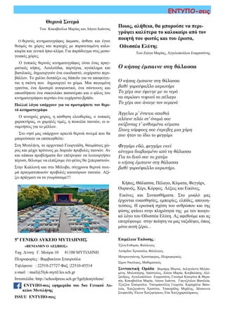 ΕΝΤΥΠΟ-σεις
5ο
ΓΕΝΙΚΟ ΛΥΚΕΙΟ ΜΥΤΙΛΗΝΗΣ
«ΒΕΝΙΑΜΙΝ Ο ΛΕΣΒΙΟΣ»
Ταχ. Δ/νση: Γ. Μούρα 10 81100 ΜΥΤΙΛΗΝΗ
Πληροφορίες : Βαμβακίτου Σταυρούλα
Τηλέφωνο : 22510-27727 Φαξ :22510-45514
e-mail : mail@5lyk-mytil.les.sch.gr
Ιστοσελίδα: http://schoolpress.sch.gr/5gelykmytilene/
ΕΝΤΥΠΟ-σεις εφημερίδα του 5ου Γενικού Λυ-
κείου Μυτιλήνης
ISSUU ΕΝΤΥΠΟ-σεις
Επιμέλεια Έκδοσης :
Τζίνη Ευθυμία, Φιλόλογος
Λινάρδου Χρυσούλα, Φιλόλογος
Μουρουγιάννης Χριστόφορος, Πληροφορικός
Σίμου Νικόλαος, Μαθηματικός
Συντακτική Ομάδα: Βαριάμη Μυρτώ, Δεληγιάννη Μελπο-
μένη, Μυλοπτέρης Απόστολος, Ζιώγα Μαρία, Κουβαλάκης Αλέ-
ξανδρος, Αγγελοπούλου Ευφροσύνη, Γιουσμά Κατερίνα & Θερα-
πία, Κακαβούλια Μαρία, Λάγου Ιωάννα, Γιαγτζόγλου Βασιλεία,
Τζιτζίνα Σταυρούλα, Τσουμπανέλλη Γεωργία, Καραχάλια Βασι-
λεία, Χατζηγιάννη Χριστίνα, Τσακηρίδης Μιχάλης, Δέσποινα
Στεφανίδη, Έλενα Χατζηκύρκου, Εύα Χατζηχαραλάμπους
Ποιος, αλήθεια, θα μπορούσε να περι-
γράψει καλύτερα το καλοκαίρι από τον
ποιητή του φωτός και του έρωτα,
Οδυσσέα Ελύτη;
Των Ζιώγα Μαρίας, Αγγελοπούλου Ευφροσύνης
Ο κήπος έμπαινε στη θάλασσα
Ο κήπος έμπαινε στη θάλασσα
βαθύ γαρούφαλλο ακρωτήρι
Το χέρι σου έφευγε με το νερό
να στρώσει νυφικό το πέλαγο
Το χέρι σου άνοιγε τον ουρανό
Άγγελοι μ’ έντεκα σπαθιά
πλέανε πλάι στ’ όνομά σου
σκίζοντας τ’ ανθισμένα κύματα
Στους κόρφους σου έκρυβες μια χάρη
που ήταν το ίδιο το φεγγάρι
Φεγγάρι εδώ, φεγγάρι εκεί
αίνιγμα διαβασμένο από τη θάλασσα
Για το δικό σου το χατίρι
ο κήπος έμπαινε στη θάλασσα
βαθύ γαρούφαλλο ακρωτήρι.
Κήπος, Θάλασσα, Πέλαγο, Κύματα, Φεγγάρι,
Ουρανός, Χέρι, Κόρφος. Λέξεις και Εικόνες,
Εικόνες και Συναισθήματα. Στο μυαλό μας
έρχονται ευαισθησίες, εμπειρίες, ελπίδες, απογοη-
τεύσεις. Η ερωτική σχέση του ανθρώπου και της
φύσης φτάνει στην πληρότητά της με τον ποιητι-
κό λόγο του Οδυσσέα Ελύτη. Ας αφεθούμε και ας
επιτρέψουμε στην ποίηση να μας ταξιδέψει, όπως
μόνο αυτή ξέρει...
Ο θερινός κινηματογράφος άκμασε, άνθισε και έγινε
θεσμός σε χώρες και περιοχές με παρατεταμένη καλο-
καιρία και γενικά ήπιο κλίμα. Για παράδειγμα στις μεσο-
γειακές χώρες.
Ο τυπικός θερινός κινηματογράφος είναι ένας πραγ-
ματικός κήπος. Λουλούδια, παρτέρια, αγιόκλημα και
βασιλικός, δημιουργούν ένα ευωδιαστό, ευχάριστο περι-
βάλλον. Το χαλίκι δεσπόζει ως δάπεδο για να αποφεύγε-
ται η σκόνη που δημιουργεί το χώμα. Μια παγωμένη
γρανίτα, ένα δροσερό αναψυκτικό, ένα σάντουιτς και
οπωσδήποτε ένα σακουλάκι πασατέμπο και ο φίλος του
κινηματογράφου περνάει ένα ευχάριστο βράδυ.
Πολλοί λόγοι υπάρχουν για να προτιμήσετε τον θερι-
νό κινηματογράφο
Ο ανοιχτός χώρος, η αίσθηση ελευθερίας, ο τοπικός
χαρακτήρας, οι χαμηλές τιμές, η ποικιλία ταινιών, οι α-
ναμνήσεις για το μέλλον.
Στο νησί μας υπάρχουν αρκετά θερινά σινεμά που θα
μπορούσατε να επισκεφθείτε:
Στη Μυτιλήνη, το αρχοντικό Γεωργιάδη, θαυμάσιος χώ-
ρος και μέχρι πρότινος με δωρεάν προβολές ταινιών. Αν
και κάποια προβλήματα δεν επέτρεψαν να λειτουργήσει
πέρυσι, θέλουμε να ελπίζουμε ότι φέτος θα ξεπεραστούν.
Στην Καλλονή και στο Μόλυβο, σύγχρονα θερινά σινε-
μά πραγματοποιούν προβολές καινούριων ταινιών. Αξί-
ζει πράγματι να τα γνωρίσουμε!!!
Θερινά Σινεμά
Των Κακαβούλια Μαρίας και Λάγου Ιωάννας
 