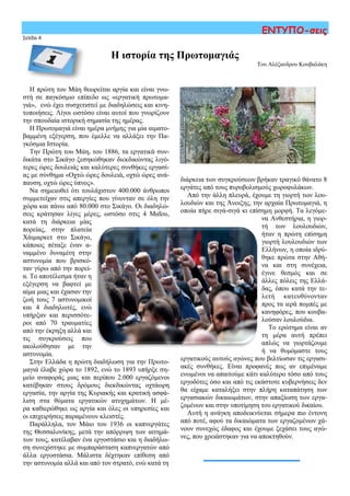 Σελίδα 4
ΕΝΤΥΠΟ-σεις
Η πρώτη του Μάη θεωρείται αργία και είναι γνω-
στή σε παγκόσμιο επίπεδο ως «εργατική πρωτομα-
γιά», ενώ έχει συσχετιστεί με διαδηλώσεις και κινη-
τοποιήσεις. Λίγοι ωστόσο είναι αυτοί που γνωρίζουν
την σπουδαία ιστορική σημασία της ημέρας.
Η Πρωτομαγιά είναι ημέρα μνήμης για μία αιματο-
βαμμένη εξέγερση, που έμελλε να αλλάξει την Πα-
γκόσμια Ιστορία.
Την Πρώτη του Μάη, του 1886, τα εργατικά συν-
δικάτα στο Σικάγο ξεσηκώθηκαν διεκδικώντας λιγό-
τερες ώρες δουλειάς και καλύτερες συνθήκες εργασί-
ας με σύνθημα «Οχτώ ώρες δουλειά, οχτώ ώρες ανά-
παυση, οχτώ ώρες ύπνος».
Να σημειωθεί ότι τουλάχιστον 400.000 άνθρωποι
συμμετείχαν στις απεργίες που γίνονταν σε όλη την
χώρα και πάνω από 80.000 στο Σικάγο. Οι διαδηλώ-
σεις κράτησαν λίγες μέρες, ωστόσο στις 4 Μαΐου,
κατά τη διάρκεια μίας
πορείας, στην πλατεία
Χάιμαρκετ στο Σικάγο,
κάποιος πέταξε έναν α-
ναμμένο δυναμίτη στην
αστυνομία που βρισκό-
ταν γύρω από την πορεί-
α. Το αποτέλεσμα ήταν η
εξέγερση να βαφτεί με
αίμα μιας και έχασαν την
ζωή τους 7 αστυνομικοί
και 4 διαδηλωτές, ενώ
υπήρξαν και περισσότε-
ροι από 70 τραυματίες
από την έκρηξη αλλά και
τις συγκρούσεις που
ακολούθησαν με την
αστυνομία.
Στην Ελλάδα η πρώτη διαδήλωση για την Πρωτο-
μαγιά έλαβε χώρα το 1892, ενώ το 1893 υπήρξε ση-
μείο αναφοράς μιας και περίπου 2.000 εργαζόμενοι
κατέβηκαν στους δρόμους διεκδικώντας οχτάωρη
εργασία, την αργία της Κυριακής και κρατική ασφά-
λιση στα θύματα εργατικών ατυχημάτων. Η μέ-
ρα καθιερώθηκε ως αργία και όλες οι υπηρεσίες και
οι επιχειρήσεις παραμένουν κλειστές.
Παράλληλα, τον Μάιο του 1936 οι καπνεργάτες
της Θεσσαλονίκης, μετά την απόρριψη των αιτημά-
των τους, κατέλαβαν ένα εργοστάσιο και η διαδήλω-
ση συνεχίστηκε με συμπαράσταση καπνεργατών από
άλλα εργοστάσια. Μάλιστα δέχτηκαν επίθεση από
την αστυνομία αλλά και από τον στρατό, ενώ κατά τη
Η ιστορία της Πρωτομαγιάς
Του Αλέξανδρου Κουβαλάκη
διάρκεια των συγκρούσεων βρήκαν τραγικό θάνατο 8
εργάτες από τους πυροβολισμούς χωροφυλάκων.
Από την άλλη πλευρά, έχουμε τη γιορτή των λου-
λουδιών και της Άνοιξης, την αρχαία Πρωτομαγιά, η
οποία πήρε σιγά-σιγά κι επίσημη μορφή. Τα λεγόμε-
να Ανθεστήρια, η γιορ-
τή των λουλουδιών,
ήταν η πρώτη επίσημη
γιορτή λουλουδιών των
Ελλήνων, η οποία ιδρύ-
θηκε πρώτα στην Αθή-
να και στη συνέχεια,
έγινε θεσμός και σε
άλλες πόλεις της Ελλά-
δας, όπου κατά την τε-
λετή κατευθύνονταν
προς τα ιερά πομπές με
κανηφόρες, που κουβα-
λούσαν λουλούδια.
Το ερώτημα είναι αν
τη μέρα αυτή πρέπει
απλώς να γιορτάζουμε
ή να θυμόμαστε τους
εργατικούς αυτούς αγώνες που βελτίωσαν τις εργασι-
ακές συνθήκες. Είναι προφανές πως αν επιμέναμε
ενωμένοι να απαιτούμε κάτι καλύτερο τόσο από τους
εργοδότες όσο και από τις εκάστοτε κυβερνήσεις δεν
θα είχαμε καταλήξει στην πλήρη καταπάτηση των
εργασιακών δικαιωμάτων, στην απαξίωση των εργα-
ζομένων και στην υποτίμηση του εργατικού δικαίου.
Αυτή η ανάγκη αποδεικνύεται σήμερα πιο έντονη
από ποτέ, αφού τα δικαιώματα των εργαζομένων χά-
νουν συνεχώς έδαφος και έχουμε ξεχάσει τους αγώ-
νες, που χρειάστηκαν για να αποκτηθούν.
 