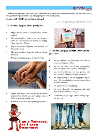 Τι λέει ένας έφηβος-μαθητής στους καθη-
γητές του:
 Μη με προσβάλλετε μέσα στην τάξη, δεν ξέ-
ρετε πόσο άσχημα νιώθω.
 Μη με συγκρίνετε με άλλους συμμαθητές
μου, δεν έχουμε όλοι τις ίδιες δυνατότητες.
 Μη δυσανασχετείτε, όταν σας ρωτάω κάτι
πολλές φορές, αφού δεν το έχω καταλάβει.
 Να είστε πρόθυμος να μου εξηγήσετε οτιδή-
ποτε δεν καταλαβαίνω, αφού σκοπός είναι
να μάθω από εσάς.
 Να μην είστε πολύ αυστηρός.
 Να είστε ειλικρινής και αντικειμενικός μαζί
μου, ώστε να γνωρίζω τι αξίζω.
 Σεβαστείτε με, για να με μάθετε να σας σέβο-
μαι και εγώ.
Σελίδα 7
ΕΝΤΥΠΟ-σεις
Τι λέει ένας έφηβος στους γονείς του:
 Μη με πιέζεις, όταν βλέπεις ότι είμαι κουρα-
σμένος.
 Μη μου φωνάζεις, όταν κάνω κάτι άσχημο,
αλλά πες μου ότι δεν ήταν σωστό και βοήθη-
σέ με να το διορθώσω.
 Μη με πιέζεις να διαβάσω, όταν βλέπεις ότι
δεν νιώθω καλά.
 Μη μου φωνάζεις, όταν δεν παίρνω καλούς
βαθμούς.
 Να με αφήνεις να ηρεμώ, το έχω ανάγκη.
 Μη με συγκρίνεις με το πώς ήσουν εσύ και τι
έκανες στην ηλικία μου. Δεν μπορώ και δε
θέλω να γίνω αντίγραφό σου.
 Βοήθησέ με να γίνω ανεξάρτητος άνθρωπος.
Μιλήστε ειλικρινά με τους γονείς σας, πλησιάστε τους ενηλίκους που εμπιστεύεστε. Με διάλογο, αγάπη
και εμπιστοσύνη οι διαφορές και τα προβλήματα αντιμετωπίζονται.
Εξάλλου, ΕΦΗΒΕΙΑ είναι, θα περάσει….!
Από τις Μελπομένη Δεληγιάννη & Θεραπία Γιουσμά
 