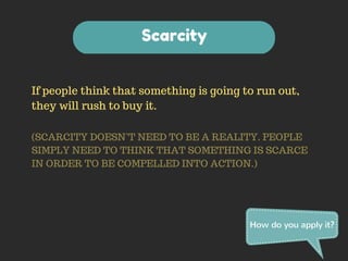 If people think that something is going to run out, 
they will rush to buy it. 
(SCARCITY DOESN’T NEED TO BE A REALITY. PEOPLE 
SIMPLY NEED TO THINK THAT SOMETHING IS SCARCE 
IN ORDER TO BE COMPELLED INTO ACTION.) 
How do you apply it? 
Scarcity 
 
