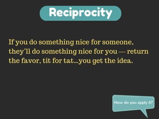 Reciprocity 
If you do something nice for someone, 
they’ll do something nice for you — return 
the favor, tit for tat…you get the idea. 
How do you apply it? 
 