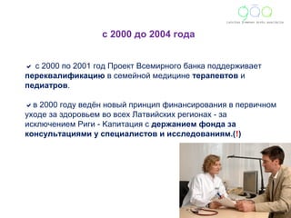 с 2000 до 2004 года 
 с 2000 по 2001 год Проект Всемирного банка поддерживает 
переквалификацию в семейной медицине терапевтов и 
педиатров. 
в 2000 году ведён новый принцип финансирования в первичном 
уходе за здоровьем вo всех Латвийских регионаx - за 
исключением Риги - Kапитация с держанием фонда за 
консультациями у специалистов и исследованиям.(!) 
 