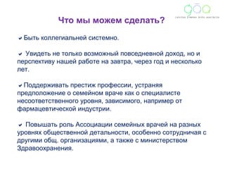 Что мы можем сделать? 
Быть коллегиальней системно. 
 Увидеть не только возможный повседневной доход, но и 
перспективу нашей работе на завтра, через год и несколько 
лет. 
Поддерживать престиж профессии, устраняя 
предположение о семейном враче как о специалисте 
несоответственного уровня, зависимого, например от 
фармацевтической индустрии. 
 Повышать роль Асcоциации семейных врачей на разных 
уровнях общественной детальности, особенно сотрудничая с 
другими общ. организациями, а также с министерством 
Здравоохранения. 
 