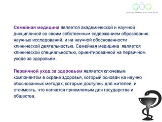Семейная медицина является академической и научной 
дисциплиной со своим собственным содержанием образования, 
научных исследований, и на научной обоснованности 
клинической деятельностью. Семейная медицина является 
клинической специальностью, ориентированной на первичном 
уходе за здоровьем. 
Первичной уход за здоровьем является ключевым 
компонентом в охране здоровья, который основан на научно 
обоснованных методax, которые доступны для жителей, и 
стоимость, что является приемлемым для государства и 
общества. 
 