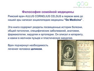 Философия семейной медицины 
Римский врач AULUS CORNELIUS CELSUS в первом веке до 
нашей эры написал энциклопедию медицины "De Medicina" . 
Эта книга содержит разделы посвященные истории болезни, 
общей патологии, специфических заболеваний, анатомии, 
фармакологии, хирургии и ортопедии. Он описал и катаракту, 
и камни в желчном пузыре и пластическую хирургию. 
Врач подчеркнул необходимость 
лечения человека целиком. 
 