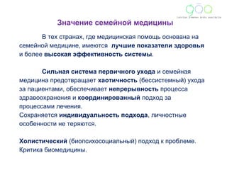 Значение семейной медицины 
В тех странах, где медицинская помощь основана на 
семейной медицине, имеются лучшие показатели здоровья 
и более высокая эффективность системы. 
Сильная система первичного ухода и семейная 
медицина предотвращает хаотичность (бессистемный) ухода 
за пациентами, обеспечивает непрерывность процесса 
здравоохранения и координированный подход за 
процессами лечения. 
Сохраняется индивидуальность подхода, личностные 
особенности не теряются. 
Холистический (биопсихосоциальный) подход к проблеме. 
Критика биомедицины. 
 