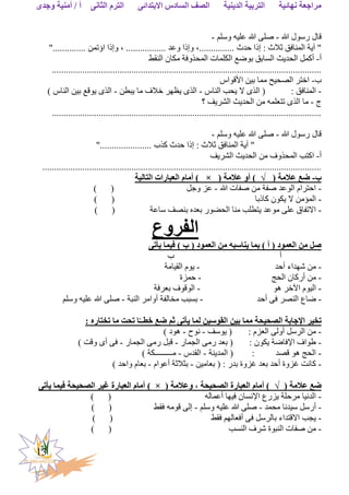 ‫الثانى‬ ‫الترم‬ ‫االبتدائى‬ ‫السادس‬ ‫الصف‬ ‫الدينية‬ ‫التربية‬ ‫نهائية‬ ‫مراجعة‬‫وجدى‬ ‫أمنية‬ / ‫أ‬
13
‫هللا‬ ‫رسول‬ ‫قال‬-‫وسلم‬ ‫عليه‬ ‫هللا‬ ‫صلى‬-
".............. ‫اؤتمن‬ ‫وإذا‬ ، ................. ‫وعد‬ ‫وإذا‬ ،............... ‫حدث‬ ‫إذا‬ : ‫ثالث‬ ‫المنافق‬ ‫آية‬ "
‫أ‬-‫الحديث‬ ‫أكمل‬‫النقط‬ ‫مكان‬ ‫المحذوفة‬ ‫الكلمات‬ ‫بوضع‬ ‫السابق‬
...................................................................................................................
‫ب‬-‫األقواس‬ ‫بين‬ ‫مما‬ ‫الصحيح‬ ‫اختر‬
-: ‫المنافق‬‫الناس‬ ‫يحب‬ ‫ال‬ ‫الذى‬ (-‫يبطن‬ ‫ما‬ ‫خالف‬ ‫يظهر‬ ‫الذى‬-) ‫الناس‬ ‫بين‬ ‫يوقع‬ ‫الذى‬
‫ج‬-‫تتعل‬ ‫الذى‬ ‫ما‬‫؟‬ ‫الشريف‬ ‫الحديث‬ ‫من‬ ‫مه‬
...................................................................................................................
‫هللا‬ ‫رسول‬ ‫قال‬-‫وسلم‬ ‫عليه‬ ‫هللا‬ ‫صلى‬-
"...................... ‫كذب‬ ‫حدث‬ ‫إذا‬ : ‫ثالث‬ ‫المنافق‬ ‫آية‬ "
‫أ‬-‫من‬ ‫المحذوف‬ ‫اكتب‬‫الشريف‬ ‫الحديث‬
.......................................................................................................................
‫ب‬-( ‫عالمة‬ ‫ضع‬√( ‫عالمة‬ ‫أو‬ )×‫التالية‬ ‫العبارات‬ ‫أمام‬ )
-‫هللا‬ ‫صفات‬ ‫من‬ ‫صفة‬ ‫الوعد‬ ‫احترام‬-‫وجل‬ ‫عز‬) (
-‫كاذبا‬ ‫يكون‬ ‫ال‬ ‫المؤمن‬) (
-‫ساعة‬ ‫بنصف‬ ‫بعده‬ ‫الحضور‬ ‫منا‬ ‫يتطلب‬ ‫موعد‬ ‫على‬ ‫االتفاق‬) (
‫الفروع‬
‫يأت‬ ‫فيما‬ ) ‫ب‬ ( ‫العمود‬ ‫من‬ ‫يناسبه‬ ‫بما‬ ) ‫أ‬ ( ‫العمود‬ ‫من‬ ‫صل‬‫ى‬
‫أ‬‫ب‬
-‫أحد‬ ‫شهداء‬ ‫من‬-‫القيامة‬ ‫يوم‬
-‫الحج‬ ‫أركان‬ ‫من‬-‫حمزة‬
-‫هو‬ ‫اآلخر‬ ‫اليوم‬-‫بعرفة‬ ‫الوقوف‬
-‫ضاع‬‫أحد‬ ‫فى‬ ‫النصر‬-‫النبة‬ ‫أوامر‬ ‫مخالفة‬ ‫بسبب‬-‫وسلم‬ ‫عليه‬ ‫هللا‬ ‫صلى‬
‫بين‬ ‫مما‬ ‫الصحيحة‬ ‫اإلجابة‬ ‫تخير‬: ‫تختاره‬ ‫ما‬ ‫تحت‬ ‫ا‬ّ‫خطــ‬ ‫ضع‬ ‫ثم‬ ‫يأتى‬ ‫لما‬ ‫القوسين‬
-‫يوسف‬ ( : ‫العزم‬ ‫أولى‬ ‫الرسل‬ ‫من‬-‫نوح‬-) ‫هود‬
-‫الجمار‬ ‫رمى‬ ‫بعد‬ ( : ‫يكون‬ ‫اإلفاضة‬ ‫طواف‬-‫الجمار‬ ‫رمى‬ ‫قبل‬-) ‫وقت‬ ‫أى‬ ‫فى‬
-‫المدينة‬ ( : ‫قصد‬ ‫هو‬ ‫الحج‬-‫القدس‬-) ‫مـــــــــكة‬
-‫بعامين‬ ( : ‫بدر‬ ‫غزوة‬ ‫بعد‬ ‫أحد‬ ‫غزوة‬ ‫كانت‬-‫أعوام‬ ‫بثالثة‬-) ‫واحد‬ ‫بعام‬
( ‫عالمة‬ ‫ضع‬√( ‫وعالمة‬ ، ‫الصحيحة‬ ‫العبارة‬ ‫أمام‬ )×‫العبار‬ ‫أمام‬ )‫ي‬ ‫فيما‬ ‫الصحيحة‬ ‫غير‬ ‫ة‬‫أتى‬
-‫أعماله‬ ‫فيها‬ ‫اإلنسان‬ ‫يزرع‬ ‫مرحلة‬ ‫الدنيا‬) (
-‫محمد‬ ‫سيدنا‬ ‫أرسل‬-‫وسلم‬ ‫عليه‬ ‫هللا‬ ‫صلى‬-‫فقط‬ ‫قومه‬ ‫إلى‬) (
-‫فقط‬ ‫أفعالهم‬ ‫فى‬ ‫بالرسل‬ ‫االقتداء‬ ‫يجب‬()
-‫النسب‬ ‫شرف‬ ‫النبوة‬ ‫صفات‬ ‫من‬) (
 