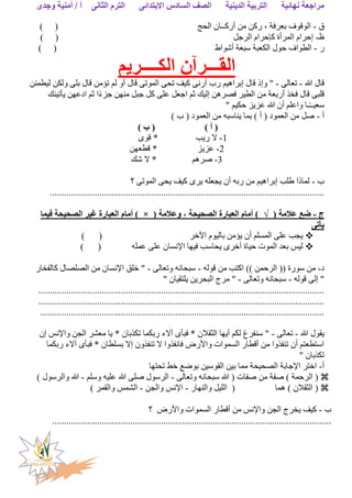 ‫الثانى‬ ‫الترم‬ ‫االبتدائى‬ ‫السادس‬ ‫الصف‬ ‫الدينية‬ ‫التربية‬ ‫نهائية‬ ‫مراجعة‬‫وجدى‬ ‫أمنية‬ / ‫أ‬
5
‫ق‬-‫الحج‬ ‫أركــان‬ ‫من‬ ‫ركن‬ ، ‫بعرفة‬ ‫الوقوف‬) (
‫ظ‬-‫الرجل‬ ‫كإحرام‬ ‫المرأة‬ ‫إحرام‬) (
‫ر‬-‫أشواط‬ ‫سبعة‬ ‫الكعبة‬ ‫حول‬ ‫الطواف‬) (
‫الكــــريم‬ ‫القـــرآن‬
‫هللا‬ ‫قال‬-‫تعالى‬-"‫وإ‬‫أو‬ ‫قال‬ ‫الموتى‬ ‫تحى‬ ‫كيف‬ ‫أرنى‬ ‫رب‬ ‫إبراهيم‬ ‫قال‬ ‫ذ‬‫ليطمئن‬ ‫ولكن‬ ‫بلى‬ ‫قال‬ ‫تؤمن‬ ‫لم‬
‫يأتينك‬ ‫ادعهن‬ ‫ثم‬ ‫ا‬ً‫ء‬‫جز‬ ‫منهن‬ ‫جبل‬ ‫كل‬ ‫على‬ ‫اجعل‬ ‫ثم‬ ‫إليك‬ ‫فصرهن‬ ‫الطير‬ ‫من‬ ‫أربعة‬ ‫فخذ‬ ‫قال‬ ‫قلبى‬
" ‫حكيم‬ ‫عزيز‬ ‫هللا‬ ‫أن‬ ‫واعلم‬ ‫ـا‬ً‫ـ‬‫سعيـ‬
‫أ‬-) ‫ب‬ ( ‫العمود‬ ‫من‬ ‫يناسبه‬ ‫بما‬ ) ‫أ‬ ( ‫العمود‬ ‫من‬ ‫صل‬
) ‫أ‬ () ‫ب‬ (
1-‫ريب‬ ‫ال‬‫قوى‬ *
2-‫عزيز‬‫قطعهن‬ *
3-‫صرهم‬‫شك‬ ‫ال‬ *
‫ب‬-‫؟‬ ‫الموتى‬ ‫يحى‬ ‫كيف‬ ‫يرى‬ ‫يجعله‬ ‫أن‬ ‫ربه‬ ‫من‬ ‫إبراهيم‬ ‫طلب‬ ‫لماذا‬
....................................................................................................................
‫ج‬-( ‫عالمة‬ ‫ضع‬√( ‫وعالمة‬ ، ‫الصحيحة‬ ‫العبارة‬ ‫أمام‬ )×‫فيما‬ ‫الصحيحة‬ ‫غير‬ ‫العبارة‬ ‫أمام‬ )
‫يأتى‬
‫اآلخر‬ ‫باليوم‬ ‫يؤمن‬ ‫أن‬ ‫المسلم‬ ‫على‬ ‫يجب‬) (
‫عمله‬ ‫على‬ ‫اإلنسان‬ ‫فيها‬ ‫يحاسب‬ ‫أخرى‬ ‫حياة‬ ‫الموت‬ ‫بعد‬ ‫ليس‬) (
‫د‬-‫قوله‬ ‫من‬ ‫اكتب‬ )) ‫الرحمن‬ (( ‫سورة‬ ‫من‬-‫وتعالى‬ ‫سبحانه‬-‫كالفخار‬ ‫الصلصال‬ ‫من‬ ‫اإلنسان‬ ‫خلق‬ "
‫قوله‬ ‫إلى‬ "-‫وتعالى‬ ‫سبحانه‬-" ‫يلتقيان‬ ‫البحرين‬ ‫مرج‬ "
.........................................................................................................................
.........................................................................................................................
........................................................................................................................
‫هللا‬ ‫يقول‬-‫تعالى‬-‫إن‬ ‫واإلنس‬ ‫الجن‬ ‫معشر‬ ‫يا‬ * ‫تكذبان‬ ‫ربكما‬ ‫آالء‬ ‫فبأى‬ * ‫الثقالن‬ ‫أيها‬ ‫لكم‬ ‫سنفرغ‬ "
‫ربكما‬ ‫آالء‬ ‫فبأى‬ * ‫بسلطان‬ ‫إال‬ ‫تنفذون‬ ‫ال‬ ‫فانفذوا‬ ‫واألرض‬ ‫السموات‬ ‫أقطار‬ ‫من‬ ‫تنفذوا‬ ‫أن‬ ‫استطعتم‬
" ‫تكذبان‬
‫أ‬-‫تحتها‬ ‫خط‬ ‫بوضع‬ ‫القوسين‬ ‫بين‬ ‫مما‬ ‫الصحيحة‬ ‫اإلجابة‬ ‫اختر‬
‫ال‬ (‫وتعالى‬ ‫سبحانه‬ ‫هللا‬ ( ‫صفات‬ ‫من‬ ‫صفة‬ ) ‫رحمة‬-‫وسلم‬ ‫عليه‬ ‫هللا‬ ‫صلى‬ ‫الرسول‬-) ‫والرسول‬ ‫هللا‬
‫هما‬ ) ‫الثقالن‬ (‫والنهار‬ ‫الليل‬ (-‫والجن‬ ‫اإلنس‬-) ‫والقمر‬ ‫الشمس‬
‫ب‬-‫واألرض‬ ‫السموات‬ ‫أقطار‬ ‫من‬ ‫واإلنس‬ ‫الجن‬ ‫يخرج‬ ‫كيف‬‫؟‬
......................................................................................................................
 