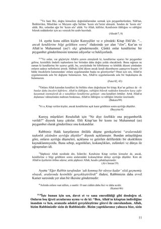 7,8
Ve hani Biz, doğru kimselere doğruluklarından sormak için peygamberlerden; Nûh'tan,
İbrâhîm'den, Mûsâ'dan ve Meryem oğlu Îsâ'dan ‘kesin söz’lerini almıştık. Senden de ‘kesin söz’
aldık. Biz, onlardan ağır bir ‘kesin söz’ aldık. Ve Allah, kâfirler; Kendisinin ilâhlığını ve rabliğini
bilerek reddedenler için acı verecek bir azabı hazırladı.
(Ahzab/7, 8)
14. ayette konu edilen kişiler Kureyşliler ve o yöredeki Kitap Ehli’dir. “...
ancak kendilerine bilgi geldikten sonra” ifadesinde yer alan “ilim”, Kur’an ve
Allah’ın Muhammed (as)’i elçi göndermesidir. Çünkü onlar kendilerine bir
peygamber gönderilmesini temenni ediyorlar ve bekliyorlardı.
42,43
Ve onlar, var güçleriyle Allah'a yemin etmişlerdi ki, kendilerine uyarıcı bir peygamber
gelirse, kesinlikle önderli toplumların her birinden daha doğru yolda olacaklardı. Buna rağmen ne
zaman ki kendilerine bir uyarıcı geldi, bu, yeryüzünde bir kibirlenme ve kötülük düzeni yönünden
onların sadece nefretlerini artırdı. Hâlbuki kötü düzen ancak kendi düzenbazını çepeçevre kuşatır. O
hâlde öncekilerin kanunundan/ onlara uygulanandan başka ne gözetiyorlar? Onun için sen, Allah'ın
uygulamasında asla bir değişme bulamazsın. Sen, Allah'ın uygulamasında asla bir başkalaşma da
bulamazsın.
(Fatır/42, 43)
89
Onlara Allah katından kendileri ile birlikte olanı doğrulayan bir kitap; Kur’an gelince de –ki
bunlar daha önceleri kâfirlere; Allah'ın ilâhlığını, rabliğini bilerek reddeden kimselere karşı zafer
kazanmak istemişlerdi de o tanıdıkları kendilerine gelmişti– onu kendileri örttüler. Artık Allah'ın
dışlaması/ rahmetinden mahrum bırakması, Allah'ın ilâhlığını ve rabliğini örtenler üzerinedir.
(Bakara/89)
4
Ve o, Kitap verilen kişiler, ancak kendilerine açık kanıt geldikten sonra ayrılığa düştüler.
(Beyyine/4)
Kureyş müşrikleri Resulullah için “Ne diye özellikle ona peygamberlik
verildi?” diyerek karşı çıktılar. Ehli Kitap’tan bir kısmı ise Muhammed (as)
peygamber olarak gönderilince onu kıskandılar.
Rabbimiz Hakk karşıtlarının ihtilâfa düşme gerekçelerini “aralarındaki
taşkınlık yüzünden ayrılığa düştüler” diyerek açıklamıştır. Bundan anlaşıldığına
göre, onların ayrılığa düşmeleri, açıklama ve getirilen delillerdeki bir eksiklikten
kaynaklanmıyordu. Buna sebep, azgınlıkları, kıskançlıkları, zulümleri ve dünya ile
uğraşmaları idi.
19
Şüphesiz Allah nezdinde din, İslâm'dır. Kendisine Kitap verilen kimseler de, ancak,
kendilerine o bilgi geldikten sonra aralarındaki kıskançlıktan dolayı ayrılığa düştüler. Kim de
Allah'ın âyetlerini örtbas ederse; artık şüphesiz Allah, hesabı çabuklaştırandır.
(Al-i Imran/19)
Ayette “Eğer Rabbin tarafından ‘adı konmuş bir süreye kadar’ sözü geçmemiş
olsaydı, aralarında kesinlikle gerçekleştirilirdi” ifadesi, Rabbimizin daha evvel
Kamer suresinde yer alan bir ilkesine göndermedir:
46
Aslında onlara vaat edilen, o saattir. O saat cidden daha feci ve daha acıdır.
(Kamer/46)
15,10
İşte bunun için sen, davet et ve sana emredildiği gibi dosdoğru ol.
Onların boş iğreti arzularına uyma ve de ki: “Ben, Allah'ın kitaptan indirdiğine
inandım ve ben, aranızda adaleti gerçekleştirme görevi ile emrolundum. Allah,
bizim Rabbimizdir sizin de Rabbinizdir. Bizim yaptıklarımız yalnızca bize, sizin
11
 