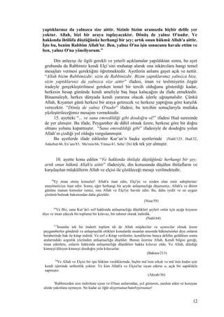 yaptıklarınız da yalnızca size aittir. Sizinle bizim aramızda hiçbir delile yer
yoktur. Allah, bizi bir araya toplayacaktır. Dönüş de yalnız O'nadır. Ve
hakkında ihtilâfa düştüğünüz herhangi bir şey; artık onun hükmü Allah'a aittir.
İşte bu, benim Rabbim Allah'tır. Ben, yalnız O'na işin sonucunu havale ettim ve
ben, yalnız O'na yöneliyorum.”
Din anlayışı ile ilgili gerekli ve yeterli açıklamalar yapıldıktan sonra, bu ayet
grubunda da Rabbimiz kendi Elçi’sini muhatap alarak ona inkârcılara hangi temel
mesajları vermesi gerektiğini öğretmektedir. Ayetlerin anlamı gayet açık ve nettir.
“Allah bizim Rabbimizdir, sizin de Rabbinizdir. Bizim yaptıklarımız yalnızca bize,
sizin yaptıklarınız da yalnızca size aittir” ifadesi, iman ve teslimiyetin özgür
iradeyle gerçekleştirilmesi gereken temel bir tercih olduğunu gösterdiği kadar,
herkesin hesap gününde kendi ameliyle baş başa kalacağını da ifade etmektedir.
Binaenaleyh, herkes dünyada kendi yararına olacak işlerle uğraşmalıdır. Çünkü
Allah, Kıyamet günü herkesi bir araya getirecek ve herkese yaptığına göre karşılık
verecektir. “Dönüş de yalnız O'nadır” ifadesi, bu tercihin sonuçlarıyla mutlaka
yüzleştirileceğimiz mesajını vermektedir.
15. ayetteki “... ve sana emredildiği gibi dosdoğru ol!” ifadesi Hud suresinde
de yer almıştır. Bu ifade, Peygamber de dâhil olmak üzere, herkese göre bir doğru
olması yolunu kapatmıştır. “Sana emredildiği gibi” ifadesiyle de dosdoğru yolun
Allah’ın çizdiği yol olduğu vurgulanmıştır.
Bu ayetlerde ifade edilenler Kur’an’n başka ayetlerinde (Nahl/125, Hud/32,
Ankebut/46, En’am/83, Mu'min/66, Yûnus/41, Sebe’/26) tek tek yer almıştır.
10. ayette konu edilen “Ve hakkında ihtilafa düştüğünüz herhangi bir şey;
artık onun hükmü Allah'a aittir” ifadesiyle, din konusunda düşülen ihtilafların ve
karşılaşılan müşküllerin Allah ve elçisi ile çözüleceği mesajı verilmektedir.
59
Ey iman etmiş kimseler! Allah'a itaat edin, Elçi'ye ve sizden olan emir sahiplerine/
anayöneticiye itaat edin. Sonra, eğer herhangi bir şeyde anlaşmazlığa düşerseniz; Allah'a ve âhiret
gününe inanan kimseler iseniz, onu Allah ve Elçi'ye havale edin. Bu, daha iyidir ve en uygun
çözümü bulmak bakımından daha güzeldir.
(Nisa/59)
64
Ve Biz, sana Kur’ân'ı sırf hakkında anlaşmazlığa düştükleri şeyleri onlar için açığa koyasın
diye ve iman edecek bir topluma bir kılavuz, bir rahmet olarak indirdik.
(Nahl/64)
213
İnsanlar tek bir önderli toplum idi de Allah müjdeciler ve uyarıcılar olmak üzere
peygamberler gönderdi ve anlaşmazlık ettikleri konularda insanlar arasında hükmetsinler diye onların
beraberinde hak ile kitap indirdi. Ve sırf o Kitap verilenler, kendilerine bunca deliller geldikten sonra
aralarındaki azgınlık yüzünden anlaşmazlığa düştüler. Bunun üzerine Allah, Kendi bilgisi gereği,
iman edenlere, onların hakkında anlaşmazlığa düştükleri hakka kılavuz oldu. Ve Allah, dilediği
kimseyi/dileyen kimseyi dosdoğru yola kılavuzlar.
(Bakara/213)
36
Ve Allah ve Elçisi bir işte hüküm verdiklerinde, hiçbir mü’min erkek ve mü’min kadın için
kendi işlerinde serbestlik yoktur. Ve kim Allah'a ve Elçisi'ne isyan ederse o, açık bir sapıklıkla
sapmıştır.
(Ahzab/36)
3
Rabbinizden size indirilene uyun ve O'nun astlarından, yol gösteren, yardım eden ve koruyan
sözde yakınlara uymayın. Ne kadar az öğüt alıyorsunuz/hatırlıyorsunuz!
12
 