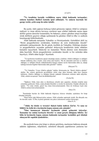 (A’raf/3)
16
Ve kendisine karşılık verildikten sonra Allah hakkında tartışanlar;
onların kanıtları Rableri katında iptal edilmiştir. Ve onların üzerinde bir
gazap vardır, çetin azap da onlar içindir.
Bu ayette, ilahî çağrının herkesçe kabul görmesine rağmen Allah’ın varlığının
mahiyeti ve insan aklının kavrayış sınırlarını aşan sıfatları hakkında saçma sapan
deliller getiren densizler kınanmakta; bu bahaneci, çıkarcı güruhun ortaya koyduğu
sözde delillerin geçersiz olduğu açıklanarak bu güruhun Allah’ın öfke ve azabıyla
karşılaşacağı bildirilmektedir.
Allah hakkında tartışanlar Yahudiler ve Hıristiyanlardır. Getirdikleri delil ise
“Bizim peygamberimiz sizinkinden, kitabımız da sizin kitabınızdan öncedir”
şeklindeki yaklaşımlarıdır. Bu iki güruh, özellikle de Yahudiler, Ehlikitap olmaları
ve peygamberlerin soyundan gelmeleri dolayısıyla kendilerinin üstün oldukları
kanaatini taşıyorlardı. İnkârcılar ise inananlara “Bizim dinimiz sizin dininizden
daha hayırlıdır. Bizim peygamberimiz sizinkinden öncedir ve biz sizlerden daha
hayırlıyız, Allah'a daha layığız” diyorlardı.
73
Ve âyetlerimiz kendilerine apaçık okunduğu zaman, o kâfirler; Allah'ın ilâhlığını ve rabliğini
bilerek reddetmiş olan o kişiler, iman etmiş olan kişilere, “Bu iki zümreden [mü’min ve Allah'ın
ilâhlığını ve rabliğini bilerek reddedenlerden] hangisi makam mevki bakımından daha iyi, düşüp
kalktığı kimseler/örgütler bakımından daha güzeldir?” dediler.
(Meryem/73)
30
Ve Yahudiler; “Uzeyr Allah'ın oğludur” dediler. Hristiyanlar da, “Mesih Allah'ın oğludur”
dediler. Bu, onların ağızlarıyla geveledikleri sözler olup, güya bununla, daha önce yaşayan
kâfirlerin; Allah'ın ilâhlığını ve rabliğini bilerek reddeden kimselerin sözlerini taklit ediyorlar.
Allah, onlarla savaşmıştır. Nasıl da döndürülüyorlar!
(Tevbe/30)
23
Şüphesiz Allah, iman eden ve düzeltmeye yönelik işler yapanları, altından ırmaklar akan
cennetlere girdirecek. Onlar, orada altından bilezikler ve inciler ile süslenirler. Oradaki elbiseleri de
ipektir. 24
Ve onlar sözden, güzel/ hoş olana kılavuzlanmışlardır. Hem de övülmeye layık olan
Allah'ın yoluna kılavuzlanmışlardır.
(Hacc/23)
8
İnsanlardan bazıları da Allah hakkında bilgisizce; kılavuz olmadan, aydınlatıcı bir kitap
olmadan tartışırlar.
9
Onun belini eğip bükmesi/çalım satması, Allah yolundan saptırmak içindir. Bu dünyada ona
bir rüsvalık vardır. Ve Biz, kıyâmet gününde ona yakıcı cehennemin azabını tattıracağız.
(Hacc/8, 9)
17
Allah, bu kitabı ve teraziyi/ ölçüyü hakla indiren Zat'tır. Ve sana ne
bildirir ki, belki de o kıyâmetin kopuş zamanı çok yakındır!
18
Ona inanmayan kimseler kıyâmetin çabuk gelmesini istiyorlar.
İnananlar ise ondan korkuyla titrerler ve onun gerçek olduğunu bilirler. İyi
bilin ki kıyâmetin kopuş zamanı hakkında tartışanlar kesinlikle geri dönüşü
olmayan bir sapıklık içindedirler.
Bu ayetlerde konu yine kitap ve ahirete getirilmiş, mazlumun hakkının alınarak
adaletin sağlanması, müşriklerin, zalimlerin dünyada yaptıklarının yanlarına kar
13
 