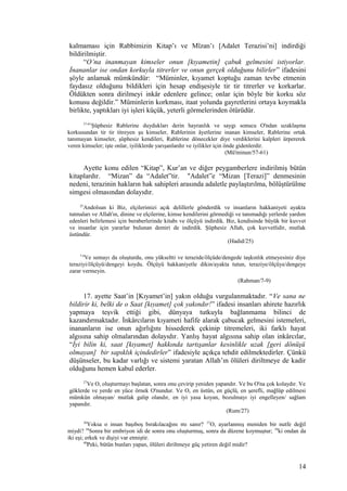 kalmaması için Rabbimizin Kitap’ı ve Mîzan’ı [Adalet Terazisi’ni] indirdiği
bildirilmiştir.
“O’na inanmayan kimseler onun [kıyametin] çabuk gelmesini istiyorlar.
İnananlar ise ondan korkuyla titrerler ve onun gerçek olduğunu bilirler” ifadesini
şöyle anlamak mümkündür: “Müminler, kıyamet koptuğu zaman tevbe etmenin
faydasız olduğunu bildikleri için hesap endişesiyle tir tir titrerler ve korkarlar.
Öldükten sonra dirilmeyi inkâr edenlere gelince; onlar için böyle bir korku söz
konusu değildir.” Müminlerin korkması, itaat yolunda gayretlerini ortaya koymakla
birlikte, yaptıkları iyi işleri küçük, yeterli görmelerinden ötürüdür.
57-61
Şüphesiz Rablerine duydukları derin hayranlık ve saygı sonucu O'ndan uzaklaşma
korkusundan tir tir titreyen şu kimseler, Rablerinin âyetlerine inanan kimseler, Rablerine ortak
tanımayan kimseler, şüphesiz kendileri, Rablerine dönecekler diye verdiklerini kalpleri ürpererek
veren kimseler; işte onlar, iyiliklerde yarışanlardır ve iyilikler için önde gidenlerdir.
(Mü'minun/57-61)
Ayette konu edilen “Kitap”, Kur’an ve diğer peygamberlere indirilmiş bütün
kitaplardır. “Mizan” da “Adalet”tir. "Adalet”e “Mizan [Terazi]” denmesinin
nedeni, terazinin hakların hak sahipleri arasında adaletle paylaştırılma, bölüştürülme
simgesi olmasından dolayıdır.
25
Andolsun ki Biz, elçilerimizi açık delillerle gönderdik ve insanların hakkaniyeti ayakta
tutmaları ve Allah'ın, dinine ve elçilerine, kimse kendilerini görmediği ve tanımadığı yerlerde yardım
edenleri belirlemesi için beraberlerinde kitabı ve ölçüyü indirdik. Biz, kendisinde büyük bir kuvvet
ve insanlar için yararlar bulunan demiri de indirdik. Şüphesiz Allah, çok kuvvetlidir, mutlak
üstündür.
(Hadid/25)
7-9
Ve semayı da oluşturdu, onu yükseltti ve terazide/ölçüde/dengede taşkınlık etmeyesiniz diye
teraziyi/ölçüyü/dengeyi koydu. Ölçüyü hakkaniyetle dikin/ayakta tutun, teraziye/ölçüye/dengeye
zarar vermeyin.
(Rahman/7-9)
17. ayette Saat’in [Kıyamet’in] yakın olduğu vurgulanmaktadır. “Ve sana ne
bildirir ki, belki de o Saat [kıyamet] çok yakındır!” ifadesi insanları ahirete hazırlık
yapmaya teşvik ettiği gibi, dünyaya tutkuyla bağlanmama bilinci de
kazandırmaktadır. İnkârcıların kıyameti hafife alarak çabucak gelmesini istemeleri,
inananların ise onun ağırlığını hissederek çekinip titremeleri, iki farklı hayat
algısına sahip olmalarından dolayıdır. Yanlış hayat algısına sahip olan inkârcılar,
“İyi bilin ki, saat [kıyamet] hakkında tartışanlar kesinlikle uzak [geri dönüşü
olmayan] bir sapıklık içindedirler” ifadesiyle açıkça tehdit edilmektedirler. Çünkü
düşünseler, bu kadar varlığı ve sistemi yaratan Allah’ın ölüleri diriltmeye de kadir
olduğunu hemen kabul ederler.
27
Ve O, oluşturmayı başlatan, sonra onu çevirip yeniden yapandır. Ve bu O'na çok kolaydır. Ve
göklerde ve yerde en yüce örnek O'nundur. Ve O, en üstün, en güçlü, en şerefli, mağlûp edilmesi
mümkün olmayan/ mutlak galip olandır, en iyi yasa koyan, bozulmayı iyi engelleyen/ sağlam
yapandır.
(Rum/27)
36
Yoksa o insan başıboş bırakılacağını mı sanır? 37
O, ayarlanmış meniden bir nutfe değil
miydi? 38
Sonra bir embriyon idi de sonra onu oluşturmuş, sonra da düzene koymuştur; 39
ki ondan da
iki eşi; erkek ve dişiyi var etmiştir.
40
Peki, bütün bunları yapan, ölüleri diriltmeye güç yetiren değil midir?
14
 
