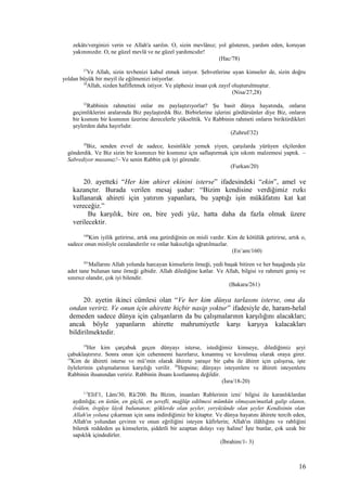 zekâtı/verginizi verin ve Allah'a sarılın. O, sizin mevlânız; yol gösteren, yardım eden, koruyan
yakınınızdır. O, ne güzel mevlâ ve ne güzel yardımcıdır!
(Hac/78)
27
Ve Allah, sizin tevbenizi kabul etmek istiyor. Şehvetlerine uyan kimseler de, sizin doğru
yoldan büyük bir meyil ile eğilmenizi istiyorlar.
28
Allah, sizden hafifletmek istiyor. Ve şüphesiz insan çok zayıf oluşturulmuştur.
(Nisa/27,28)
32
Rabbinin rahmetini onlar mı paylaştırıyorlar? Şu basit dünya hayatında, onların
geçimliklerini aralarında Biz paylaştırdık Biz. Birbirlerine işlerini gördürsünler diye Biz, onların
bir kısmını bir kısmının üzerine derecelerle yükselttik. Ve Rabbinin rahmeti onların biriktirdikleri
şeylerden daha hayırlıdır.
(Zuhruf/32)
20
Biz, senden evvel de sadece, kesinlikle yemek yiyen, çarşılarda yürüyen elçilerden
gönderdik. Ve Biz sizin bir kısmınızı bir kısmınız için saflaştırmak için sıkıntı malzemesi yaptık. –
Sabrediyor musunuz!– Ve senin Rabbin çok iyi görendir.
(Furkan/20)
20. ayetteki “Her kim ahiret ekinini isterse” ifadesindeki “ekin”, amel ve
kazançtır. Burada verilen mesaj şudur: “Bizim kendisine verdiğimiz rızkı
kullanarak ahireti için yatırım yapanlara, bu yaptığı işin mükâfatını kat kat
vereceğiz.”
Bu karşılık, bire on, bire yedi yüz, hatta daha da fazla olmak üzere
verilecektir.
160
Kim iyilik getirirse, artık ona getirdiğinin on misli vardır. Kim de kötülük getirirse, artık o,
sadece onun misliyle cezalandırılır ve onlar haksızlığa uğratılmazlar.
(En’am/160)
261
Mallarını Allah yolunda harcayan kimselerin örneği, yedi başak bitiren ve her başağında yüz
adet tane bulunan tane örneği gibidir. Allah dilediğine katlar. Ve Allah, bilgisi ve rahmeti geniş ve
sınırsız olandır, çok iyi bilendir.
(Bakara/261)
20. ayetin ikinci cümlesi olan “Ve her kim dünya tarlasını isterse, ona da
ondan veririz. Ve onun için ahirette hiçbir nasip yoktur” ifadesiyle de, haram-helal
demeden sadece dünya için çalışanların da bu çalışmalarının karşılığını alacakları;
ancak böyle yapanların ahirette mahrumiyetle karşı karşıya kalacakları
bildirilmektedir.
18
Her kim çarçabuk geçen dünyayı isterse, istediğimiz kimseye, dilediğimiz şeyi
çabuklaştırırız. Sonra onun için cehennemi hazırlarız, kınanmış ve kovulmuş olarak oraya girer.
19
Kim de âhireti isterse ve mü’min olarak âhirete yaraşır bir çaba ile âhiret için çalışırsa, işte
öylelerinin çalışmalarının karşılığı verilir. 20
Hepsine; dünyayı isteyenlere ve âhireti isteyenlere
Rabbinin ihsanından veririz. Rabbinin ihsanı kısıtlanmış değildir.
(İsra/18-20)
1-3
Elif/1, Lâm/30, Râ/200. Bu Bizim, insanları Rablerinin izni/ bilgisi ile karanlıklardan
aydınlığa; en üstün, en güçlü, en şerefli, mağlûp edilmesi mümkün olmayan/mutlak galip olanın,
övülen, övgüye lâyık bulunanın; göklerde olan şeyler, yeryüzünde olan şeyler Kendisinin olan
Allah'ın yoluna çıkarman için sana indirdiğimiz bir kitaptır. Ve dünya hayatını âhirete tercih eden,
Allah'ın yolundan çeviren ve onun eğriliğini isteyen kâfirlerin; Allah'ın ilâhlığını ve rabliğini
bilerek reddeden şu kimselerin, şiddetli bir azaptan dolayı vay haline! İşte bunlar, çok uzak bir
sapıklık içindedirler.
(İbrahim/1- 3)
16
 