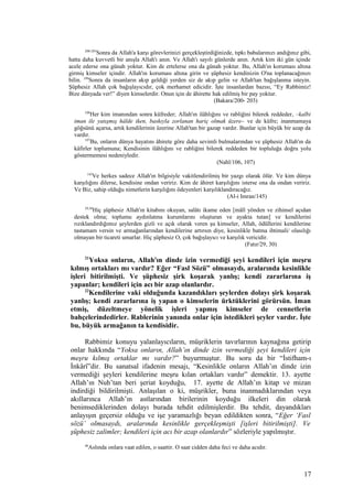 200-203
Sonra da Allah'a karşı görevlerinizi gerçekleştirdiğinizde, tıpkı babalarınızı andığınız gibi,
hatta daha kuvvetli bir anışla Allah'ı anın. Ve Allah'ı sayılı günlerde anın. Artık kim iki gün içinde
acele ederse ona günah yoktur. Kim de ertelerse ona da günah yoktur. Bu, Allah'ın koruması altına
girmiş kimseler içindir. Allah'ın koruması altına girin ve şüphesiz kendinizin O'na toplanacağınızı
bilin. 199
Sonra da insanların akıp geldiği yerden siz de akıp gelin ve Allah'tan bağışlanma isteyin.
Şüphesiz Allah çok bağışlayıcıdır, çok merhamet edicidir. İşte insanlardan bazısı, “Ey Rabbimiz!
Bize dünyada ver!” diyen kimselerdir. Onun için de âhirette hak edilmiş bir pay yoktur.
(Bakara/200- 203)
106
Her kim imanından sonra küfreder; Allah'ın ilâhlığını ve rabliğini bilerek reddeder, –kalbi
iman ile yatışmış hâlde iken, baskıyla zorlanan hariç olmak üzere– ve de küfre; inanmamaya
göğsünü açarsa, artık kendilerinin üzerine Allah'tan bir gazap vardır. Bunlar için büyük bir azap da
vardır.
107
Bu, onların dünya hayatını âhirete göre daha sevimli bulmalarından ve şüphesiz Allah'ın da
kâfirler toplumuna; Kendisinin ilâhlığını ve rabliğini bilerek reddeden bir topluluğa doğru yolu
göstermemesi nedeniyledir.
(Nahl/106, 107)
145
Ve herkes sadece Allah'ın bilgisiyle vakitlendirilmiş bir yazgı olarak ölür. Ve kim dünya
karşılığını dilerse, kendisine ondan veririz. Kim de âhiret karşılığını isterse ona da ondan veririz.
Ve Biz, sahip olduğu nimetlerin karşılığını ödeyenleri karşılıklandıracağız.
(Al-i Imran/145)
29,30
Hiç şüphesiz Allah'ın kitabını okuyan, salâtı ikame eden [mâlî yönden ve zihinsel açıdan
destek olma; toplumu aydınlatma kurumlarını oluşturan ve ayakta tutan] ve kendilerini
rızıklandırdığımız şeylerden gizli ve açık olarak veren şu kimseler, Allah, ödüllerini kendilerine
tastamam versin ve armağanlarından kendilerine artırsın diye, kesinlikle batma ihtimali/ olasılığı
olmayan bir ticareti umarlar. Hiç şüphesiz O, çok bağışlayıcı ve karşılık vericidir.
(Fatır/29, 30)
21
Yoksa onların, Allah'ın dinde izin vermediği şeyi kendileri için meşru
kılmış ortakları mı vardır? Eğer “Fasl Sözü” olmasaydı, aralarında kesinlikle
işleri bitirilmişti. Ve şüphesiz şirk koşarak yanlış; kendi zararlarına iş
yapanlar; kendileri için acı bir azap olanlardır.
22
Kendilerine vaki olduğunda kazandıkları şeylerden dolayı şirk koşarak
yanlış; kendi zararlarına iş yapan o kimselerin ürktüklerini görürsün. İman
etmiş, düzeltmeye yönelik işleri yapmış kimseler de cennetlerin
bahçelerindedirler. Rablerinin yanında onlar için istedikleri şeyler vardır. İşte
bu, büyük armağanın ta kendisidir.
Rabbimiz konuyu yalanlayıcıların, müşriklerin tavırlarının kaynağına getirip
onlar hakkında “Yoksa onların, Allah’ın dinde izin vermediği şeyi kendileri için
meşru kılmış ortaklar mı vardır?” buyurmuştur. Bu soru da bir “İstifham-ı
İnkârî”dir. Bu sanatsal ifadenin mesajı, “Kesinlikle onların Allah’ın dinde izin
vermediği şeyleri kendilerine meşru kılan ortakları vardır” demektir. 13. ayette
Allah’ın Nuh’tan beri şeriat koyduğu, 17. ayette de Allah’ın kitap ve mizan
indirdiği bildirilmişti. Anlaşılan o ki, müşrikler, buna inanmadıklarından veya
akıllarınca Allah’ın astlarından birilerinin koyduğu ilkeleri din olarak
benimsediklerinden dolayı burada tehdit edilmişlerdir. Bu tehdit, dayandıkları
anlayışın geçersiz olduğu ve işe yaramazlığı beyan edildikten sonra, “Eğer ‘Fasl
sözü’ olmasaydı, aralarında kesinlikle gerçekleşmişti [işleri bitirilmişti]. Ve
şüphesiz zalimler; kendileri için acı bir azap olanlardır” sözleriyle yapılmıştır.
46
Aslında onlara vaat edilen, o saattir. O saat cidden daha feci ve daha acıdır.
17
 