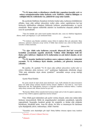 26
Ve O, iman etmiş ve düzeltmeye yönelik işler yapanlara karşılık verir ve
onlara armağanlarından daha fazlasını verir. Kâfirler; Allah'ın ilâhlığını ve
rabliğini bilerek reddedenler ise, şiddetli bir azap onlar içindir.
Bu ayetlerde Rabbimiz Kendisini tövbeleri kabul eden, kullarının kötülüklerini
affeden, iman edip salihatı işleyenlere icabet eden, onları yaptıklarının kat kat
fazlasıyla ödüllendiren olduğunu bildirerek kullarını umutlandırmakta ve teşvik
etmektedir. Buna rağmen nankörlük edenleri ise kendilerine ulaşacak şiddetli bir
ceza ile uyarmaktadır.
110
Kim bir kötülük işler yahut kendi kendine haksızlık eder, sonra da Allah'tan bağışlanma
dilerse, Allah'ı çok bağışlayıcı ve çok merhametli bulur.
(Nisa/110)
186
Ve kullarım sana Benden sordukları zaman, biliniz ki şüphesiz Ben çok yakınımdır. Bana
yakarınca, yakaranın yakarışına cevap veririm. O hâlde rüşte ermeleri için, onlar da Bana karşılık
versinler ve Bana inansınlar.
(Bakara/186)
27
Ve eğer Allah rızkı kullarına yaysaydı/ döşeseydi [bol bol verseydi],
kesinlikle yeryüzünde azgınlık ederlerdi. Velâkin Allah dilediğini belli bir
ölçüye göre indiriyor. Şüphesiz ki O, kullarından en çok haberi olandır, en iyi
görendir.
28
Ve O, insanlar ümitlerini kestikten sonra yağmuru indiren ve rahmetini
yayandır. Ve O, övülmeye lâyık olandır, yardımcı, yol gösterici, koruyucu
yakındır.
Bu ayetler, 26. ayetteki “Ve O, iman edip salihatı işleyenlere icabet eder ve
onlara lütfundan daha fazlasını verir” açıklaması bağlamında zihinlerde oluşan
“Peki ama müminler niçin sıkıntı içindeler?” tarzındaki soruya cevap niteliği
taşımaktadır.
Ayetin Nüzul Sebebi:
Bu ayetin nüzulü ile ilgili olarak şöyle denilmiştir: Ayet, Suffe ehlinden bir takım kimselerin
geniş rızk sahibi olmayı temenni etmeleri üzerine inmiştir. Habbab b. Eret dedi ki: “Ayet bizim
hakkımızda indi. Biz Nadiroğulları, Kureyza ve Kaynuka oğullarının mallarına baktık, o mallara
sahip olmayı temenni ettik. Bunun üzerine bu ayet indi.5
“Bu buyruk, Mekke ehline sonunda ümit kesinceye kadar yedi yıl süre ile yağmur yağmaması,
sonra da Yüce Allah'ın yağmuru yağdırması üzerine inmiştir.6
Yüce Allah şayet müminlere çok şeyler vermiş olsaydı, onlar yine ondan daha
fazlasını isteyeceklerdi. Belki de zenginleşmeleri yüzünden azacaklardı, taşkınlık
yapacaklardı. İnsanoğlu, karakteri gereği, bir zenginlik ve iktidar elde ettiğinde
büyüklenir, büyüklük taslar. Ama bir sıkıntı, bir bela ve istenmeyen bir durumun
içine düştüğünde yıkılır, mahzunlaşır, Allah’ı hatırlar.
6-8
Kesinlikle senin düşündüğün gibi değil! Dönüş Rabbine olmasına rağmen insan, kendisini
5
(Kurtubi; el Camiu li Ahkami’l Kur’an)
6
(Mukatil)
21
 