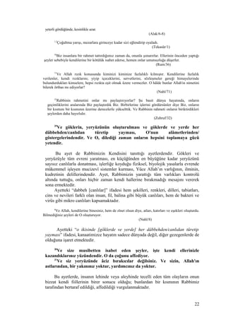 yeterli gördüğünde, kesinlikle azar.
(Alak/6-8)
1,2
Çoğaltma yarışı, mezarlara girinceye kadar sizi eğlendirip oyaladı.
(Tekasür/1)
36
Biz insanlara bir rahmet tattırdığımız zaman da, onunla şımarırlar. Ellerinin önceden yaptığı
şeyler sebebiyle kendilerine bir kötülük isabet ederse, hemen onlar umutsuzluğa düşerler.
(Rum/36)
71
Ve Allah rızık konusunda kiminizi kiminize fazlalıklı kılmıştır. Kendilerine fazlalık
verilenler, kendi rızıklarını; yiyip içeceklerini, servetlerini, sözleşmeler gereği himayelerinde
bulundurdukları kimselere, hepsi rızıkta eşit olmak üzere vermezler. O hâlde bunlar Allah'ın nimetini
bilerek örtbas mı ediyorlar?
(Nahl/71)
32
Rabbinin rahmetini onlar mı paylaştırıyorlar? Şu basit dünya hayatında, onların
geçimliklerini aralarında Biz paylaştırdık Biz. Birbirlerine işlerini gördürsünler diye Biz, onların
bir kısmını bir kısmının üzerine derecelerle yükselttik. Ve Rabbinin rahmeti onların biriktirdikleri
şeylerden daha hayırlıdır.
(Zuhruf/32)
29
Ve göklerin, yeryüzünün oluşturulması ve göklerde ve yerde her
dâbbehden/canlıdan türetip yayması, O'nun alâmetlerinden/
göstergelerindendir. Ve O, dilediği zaman onların hepsini toplamaya gücü
yetendir.
Bu ayet de Rabbimizin Kendisini tanıttığı ayetlerdendir. Gökleri ve
yeryüzüyle tüm evreni yaratması, en küçüğünden en büyüğüne kadar yeryüzünü
sayısız canlılarla donatması, işlerliğe koyduğu fiziksel, biyolojik yasalarla evrende
mükemmel işleyen mucizevî sistemler kurması, Yüce Allah’ın varlığının, ilminin,
kudretinin delillerindendir. Ayet, Rabbimizin yarattığı tüm varlıkları kontrolü
altında tuttuğu, onları hiçbir zaman kendi hallerine bırakmadığı mesajını vererek
sona ermektedir.
Ayetteki “dabbeh [canlılar]” ifadesi hem şekilleri, renkleri, dilleri, tabiatları,
cins ve nevileri farklı olan insan, fil, balina gibi büyük canlıları, hem de bakteri ve
virüs gibi mikro canlıları kapsamaktadır.
8
Ve Allah, kendilerine binesiniz, hem de zînet olsun diye, atları, katırları ve eşekleri oluşturdu.
Bilmediğiniz şeyleri de O oluşturuyor.
(Nahl/8)
Ayetteki “o ikisinde [göklerde ve yerde] her dâbbehden/canlıdan türetip
yayması” ifadesi, kanaatimizce hayatın sadece dünyada değil, diğer gezegenlerde de
olduğuna işaret etmektedir.
30
Ve size musibetten isabet eden şeyler, işte kendi ellerinizle
kazandıklarınız yüzündendir. O da çoğunu affediyor.
31
Ve siz yeryüzünde âciz bırakıcılar değilsiniz. Ve sizin, Allah'ın
astlarından, bir yakınınız yoktur, yardımcınız da yoktur.
Bu ayetlerde, insanın lehinde veya aleyhinde tecelli eden tüm olayların onun
bizzat kendi fiillerinin birer sonucu olduğu; bunlardan bir kısmının Rabbimiz
tarafından bertaraf edildiği, affedildiği vurgulanmaktadır.
22
 