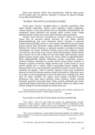 Daha sonra kimsenin Allah’a karşı duramayacağı, Allah’tan başka gerçek
veli’nin [yardım eden, yol, gösteren, aydınlatan ve koruyan bir yakının] olmadığı
bir kez daha hatırlatılmaktadır.
“MUSİBET” SÖZCÜĞÜYLE KASTEDİLEN NEDİR?
Ayette geçen “musibet” sözcüğünü dünya ve ahiretteki musibetlerin tümü
olarak anlamak mümkündür. Ağrılar, acılar, hastalıklar, kıtlıklar, boğulmalar,
yıldırım çarpması, kısaca hoşa gitmeyen her şey dünyadaki musibetlerdendir. Bu
musibetlerin insana amellerinin tam karşılığı olarak verilmiş cezalar olduğu
düşünülmemelidir. Bunlar uyarı amaçlı olarak tattırılmış nahoş durumlardır.
Ayetteki “kendi ellerinizle kazandıklarınız yüzünden” ifadesi, her musibetin
işlenen kötü bir davranışa karşılık tattırılmış bir ceza olduğu şeklinde
değerlendirilebileceği gibi, insan edimlerinin fiziksel, biyolojik ve toplumsal
yasaları harekete geçirdiği; insana acı veren olayların arkasında da yine bu yasaları
harekete geçiren insan edimlerinin olduğu şeklinde de değerlendirilebilir. Çünkü
Rabbimiz bizi fiziksel, biyolojik ve toplumsal yasalarla çevrelediği bir dünyada
yaşatmaktadır. Bu yasalar, kendilerini harekete geçiren insan edimlerine anında
veya belirli bir süre içinde cevap verecek şekilde düzenlenmiştir. Mesela hastalık
denen musibet, ille de kula verilmiş bir ceza olarak değil, kulun biyolojik yasaları
harekete geçiren kusurlu yaşam tarzının bir sonucu olarak da değerlendirilebilir.
Böyle değerlendirildiği takdirde, Rabbimizin insanları musibetlerle sınaması,
insanların Rabbimiz tarafından bu musibet türlerini üreten fiziksel, biyolojik ve
toplumsal yasalarla çevrelenmiş olduğu anlamına gelir. Çünkü insana acı veren
musibet nitelikli olay ve olgular Allah’ın yaratışındaki kusurlar değildir. Allah
dileseydi bütün bu acı veren musibetlerin gerçekleşmeyeceği bir evrensel düzen de
kurabilirdi. Bu nedenle, “Allah’ın sınaması” olgusunu, O’nun insanı musibetlerle
denemeye elverişli bir dünyada yaşatması olarak da anlayabiliriz. Dolayısıyla, insan
bir iş yapar, bu işin karşılığında da evrensel etki-tepki yasası yürürlüğe girer. Buna
şöyle bir örnek verilebilir: Bir toplum, kendi içindeki yoksulları koruyup
gözetmezse, buna tepki olarak toplumsal yasalar tetiklenir, insanlar arasında
kıskançlık, gerginlik, huzursuzluk başlar. Fuhuş, hırsızlık, derbederlik gibi olaylar
yaygınlaşarak toplumu tehdit eden bir musibete dönüşür. Böylece bir toplum, kendi
elleriyle işlediği bir kusurun karşılığını bir ölçüde tatmış olur.
41
İnsanlar dönerler diye; kendilerinin elleriyle kazandıkları şeyler yüzünden, yaptıklarının bir
kısmını onlara tattırmak için karada ve denizde kargaşa ortaya çıktı.
(Rum/41)
Esas musibet ise amele bire bir denk olacak olan ahiret musibetleridir:
24,25
Bu, onların, “Ateş bize sayılı birkaç gün dışında asla dokunmayacaktır” demeleri
nedeniyledir. Onların uydurmuş oldukları şeyler de dinlerinde kendilerini aldatmaktadır. Peki,
kendisinde hiç şüphe olmayan o günde onları bir araya topladığımız ve hiç kimseye haksızlık
edilmeden herkese kazandıkları şeyler tamamen ödendiği zaman nasıl olacaktır?
(Al-i Imran/25)
123
Bu iş, sizin kuruntularınızla ve Kitap Ehlinin kuruntularıyla değildir. Kim kötülük yaparsa
onunla cezalandırılır. Ve o kendisi için Allah'ın astlarından bir yol gösterici, koruyucu yakın ve iyi bir
yardımcı bulamaz.
(Nisa/123)
21
Ve iman eden, soyları da iman ile kendilerine uyan kimseler; işte Biz, onların soylarını da
23
 