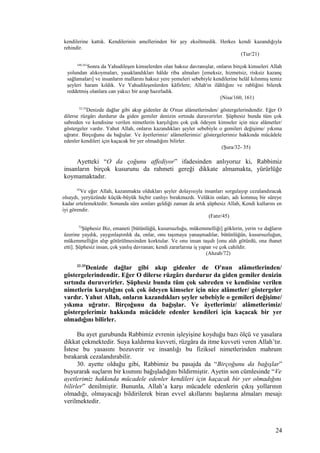 kendilerine kattık. Kendilerinin amellerinden bir şey eksiltmedik. Herkes kendi kazandığıyla
rehindir.
(Tur/21)
160,161
Sonra da Yahudileşen kimselerden olan haksız davranışlar, onların birçok kimseleri Allah
yolundan alıkoymaları, yasaklandıkları hâlde riba almaları [emeksiz, hizmetsiz, risksiz kazanç
sağlamaları] ve insanların mallarını haksız yere yemeleri sebebiyle kendilerine helâl kılınmış temiz
şeyleri haram kıldık. Ve Yahudileşenlerden kâfirlere; Allah'ın ilâhlığını ve rabliğini bilerek
reddetmiş olanlara can yakıcı bir azap hazırladık.
(Nisa/160, 161)
32-35
Denizde dağlar gibi akıp gidenler de O'nun alâmetlerinden/ göstergelerindendir. Eğer O
dilerse rüzgârı durdurur da giden gemiler denizin sırtında duruverirler. Şüphesiz bunda tüm çok
sabreden ve kendisine verilen nimetlerin karşılığını çok çok ödeyen kimseler için nice alâmetler/
göstergeler vardır. Yahut Allah, onların kazandıkları şeyler sebebiyle o gemileri değişime/ yıkıma
uğratır. Birçoğunu da bağışlar. Ve âyetlerimiz/ alâmetlerimiz/ göstergelerimiz hakkında mücâdele
edenler kendileri için kaçacak bir yer olmadığını bilirler.
(Şura/32- 35)
Ayetteki “O da çoğunu affediyor” ifadesinden anlıyoruz ki, Rabbimiz
insanların birçok kusurunu da rahmeti gereği dikkate almamakta, yürürlüğe
koymamaktadır.
45
Ve eğer Allah, kazanmakta oldukları şeyler dolayısıyla insanları sorgulayıp cezalandıracak
olsaydı, yeryüzünde küçük-büyük hiçbir canlıyı bırakmazdı. Velâkin onları, adı konmuş bir süreye
kadar ertelemektedir. Sonunda süre sonları geldiği zaman da artık şüphesiz Allah, Kendi kullarını en
iyi görendir.
(Fatır/45)
72
Şüphesiz Biz, emaneti [bütünlüğü, kusursuzluğu, mükemmelliği] göklerin, yerin ve dağların
üzerine yaydık, yaygınlaştırdık da, onlar, onu taşımaya yanaşmadılar, bütünlüğün, kusursuzluğun,
mükemmelliğin alıp götürülmesinden korktular. Ve onu insan taşıdı [onu aldı götürdü, ona ihanet
etti]. Şüphesiz insan, çok yanlış davranan; kendi zararlarına iş yapan ve çok cahildir.
(Ahzab/72)
32-35
Denizde dağlar gibi akıp gidenler de O'nun alâmetlerinden/
göstergelerindendir. Eğer O dilerse rüzgârı durdurur da giden gemiler denizin
sırtında duruverirler. Şüphesiz bunda tüm çok sabreden ve kendisine verilen
nimetlerin karşılığını çok çok ödeyen kimseler için nice alâmetler/ göstergeler
vardır. Yahut Allah, onların kazandıkları şeyler sebebiyle o gemileri değişime/
yıkıma uğratır. Birçoğunu da bağışlar. Ve âyetlerimiz/ alâmetlerimiz/
göstergelerimiz hakkında mücâdele edenler kendileri için kaçacak bir yer
olmadığını bilirler.
Bu ayet gurubunda Rabbimiz evrenin işleyişine koyduğu bazı ölçü ve yasalara
dikkat çekmektedir. Suya kaldırma kuvveti, rüzgâra da itme kuvveti veren Allah’tır.
İstese bu yasasını bozuverir ve insanlığı bu fiziksel nimetlerinden mahrum
bırakarak cezalandırabilir.
30. ayette olduğu gibi, Rabbimiz bu pasajda da “Birçoğunu da bağışlar”
buyurarak suçların bir kısmını bağışladığını bildirmiştir. Ayetin son cümlesinde “Ve
ayetlerimiz hakkında mücadele edenler kendileri için kaçacak bir yer olmadığını
bilirler” denilmiştir. Bununla, Allah’a karşı mücadele edenlerin çıkış yollarının
olmadığı, olmayacağı bildirilerek biran evvel akıllarını başlarına almaları mesajı
verilmektedir.
24
 