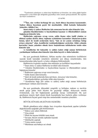 40
Âyetlerimizi yalanlayan ve onlara karşı büyüklenen şu kimselere, işte onlara göğün kapıları
açılmayacak ve deve/halat iğne deliğinden geçmedikçe onlar cennete girmeyeceklerdir. Biz suçluları
işte böyle cezalandırırız.
(A’raf/40)
36-39
İşte, size verilen herhangi bir şey, basit dünya hayatının kazanımıdır.
Sadece dünya hayatının geçici bir menfaatidir. Allah katında bulunanlar
[nimetler, ödüller] ise;
iman etmiş ve sadece Rablerine işin sonucunu havale eden kimseler için,
günahın büyüklerinden ve hayâsızlıktan kaçınan ve öfkelendikleri zaman
bağışlayan kimseler için,
Rablerinin çağrısına cevap veren, salâtı ikame eden [mâlî yönden ve
zihinsel açıdan destek olma; toplumu aydınlatma kurumları oluşturan-ayakta
tutan], işleri de kendi aralarında Şura; “işin en iyi yanını ortaklaşa bulup
ortaya çıkarma” olan, kendilerini rızıklandırdığımız şeylerden Allah yolunda
harcarlar/ başta yakınları olmak üzere başkalarının nafakalarını temin eden
kimseler için
ve kendilerine bir haksızlık ve saldırı isabet ettiği zaman birbirleriyle
yardımlaşan/ intikam alan kimseler için daha hayırlı ve daha kalıcıdır.
Bu ayet gurubunda Rabbimiz, lütfuna mazhar olan müminlerin özelliklerini
sayarak kendi katındaki nimetlerin müminler için dünya nimetlerinden, tüm
kazanımlarından daha hayırlı ve kalıcı olduğunu bildirmektedir.
Rabbimizin övgüsüne mazhar olan müminler şu özellikleri taşıyanlardır:
* İman etmiş ve sadece Rablerine tevekkül eden kimseler
* Günahın büyüklerinden ve hayâsızlıktan kaçınan ve öfkelendikleri zaman
bağışlayan kimseler
* Rablerinin çağrısına cevap veren kimseler,
* Salâtı ikame eden kimseler,
* İşleri de kendi aralarında Şura [görüşme, danışma] olan kimseler,
* Rızıklandırıldıkları şeylerden infak eden kimseler
* Kendilerine bağy [bir zulüm ve saldırı] isabet ettiği zaman birbirleriyle
yardımlaşan/ intikam alan kimseler.
Bu ayet gurubunda, dünyadaki zenginlik ve bolluğun, makam ve mevkiin
ancak geçip giden basit hayatın bir geçimliği olduğu; dolayısıyla onunla
övünmemek, ona bel bağlamamak gerektiği mesajı verilmektedir. Bu ayet
gurubunun inişiyle ilgili olarak klasik kaynaklarda bazı kişilerin adları verilmişse
de, Rabbimizin beyanı genel olup tüm zamanlardaki insanlara yöneliktir.
BÜYÜK GÜNAHLAR [GÜNAH-I KEBÂİR]
Büyük günahların neler olduğu, bazı rivayetlere dayanılarak yapılan içtihatlar
doğrultusunda aşağıdaki gibi belirlenmiştir:
* Haksız yere adam öldürmek
* Zina etmek
* İffetli bir bayana kötülük isnat etmek
* Savaşta, hücum anında cepheden kaçmak
* Sihirbazlık yapmak
* Yetim malını yemek
* Müslüman ana-babaya asi olmak
25
 
