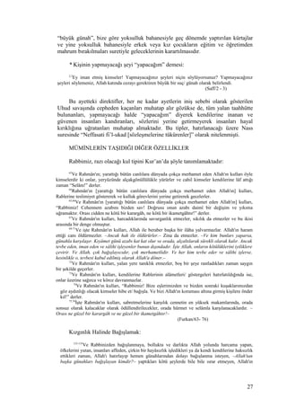 “büyük günah”, bize göre yoksulluk bahanesiyle geç dönemde yaptırılan kürtajlar
ve yine yoksulluk bahanesiyle erkek veya kız çocukların eğitim ve öğretimden
mahrum bırakılmaları suretiyle geleceklerinin karartılmasıdır.
* Kişinin yapmayacağı şeyi “yapacağım” demesi:
2,3
Ey iman etmiş kimseler! Yapmayacağınız şeyleri niçin söylüyorsunuz? Yapmayacağınız
şeyleri söylemeniz, Allah katında cezayı gerektiren büyük bir suç/ günah olarak belirlendi.
(Saff/2 - 3)
Bu ayetteki direktifler, her ne kadar ayetlerin iniş sebebi olarak gösterilen
Uhud savaşında cepheden kaçanları muhatap alır gözükse de, tüm yalan taahhütte
bulunanları, yapmayacağı halde “yapacağım” diyerek kendilerine inanan ve
güvenen insanları kandıranları, sözlerini yerine getirmeyerek insanları hayal
kırıklığına uğratanları muhatap almaktadır. Bu tipler, hatırlanacağı üzere Nass
suresinde “Neffasati fi’l-ukad [sözleşmelerine tükürenler]” olarak nitelenmişti.
MÜMİNLERİN TAŞIDIĞI DİĞER ÖZELLİKLER
Rabbimiz, razı olacağı kul tipini Kur’an’da şöyle tanımlamaktadır:
63
Ve Rahmân'ın; yarattığı bütün canlılara dünyada çokça merhamet eden Allah'ın kulları öyle
kimselerdir ki onlar, yeryüzünde alçakgönüllülükle yürürler ve cahil kimseler kendilerine lâf attığı
zaman “Selâm!” derler.
64
Rahmân'ın [yarattığı bütün canlılara dünyada çokça merhamet eden Allah'ın] kulları,
Rablerine teslimiyet göstererek ve kulluk görevlerini yerine getirerek gecelerler.
65,66
Ve Rahmân'ın [yarattığı bütün canlılara dünyada çokça merhamet eden Allah'ın] kulları,
“Rabbimiz! Cehennem azabını bizden sav! Doğrusu onun azabı daimî bir değişim ve yıkıma
uğramaktır. Orası cidden ne kötü bir karargâh, ne kötü bir ikametgâhtır!” derler.
67
Ve Rahmân'ın kulları, harcadıklarında savurganlık etmezler, sıkılık da etmezler ve bu ikisi
arasında bir denge olmuştur.
68-71
Ve işte Rahmân'ın kulları, Allah ile beraber başka bir ilâha yalvarmazlar. Allah'ın haram
ettiği canı öldürmezler. –Ancak hak ile öldürürler.– Zina da etmezler. –Ve kim bunları yaparsa,
günahla karşılaşır. Kıyâmet günü azabı kat kat olur ve orada, alçaltılarak sürekli olarak kalır. Ancak
tevbe eden, iman eden ve sâlihi işleyenler bunun dışındadır. İşte Allah, onların kötülüklerini iyiliklere
çevirir. Ve Allah, çok bağışlayıcıdır, çok merhametlidir. Ve her kim tevbe eder ve sâlihi işlerse,
kesinlikle o, tevbesi kabul edilmiş olarak Allah'a döner.–
72
Ve Rahmân'ın kulları, yalan yere tanıklık etmezler, boş bir şeye rastladıkları zaman saygın
bir şekilde geçerler.
73
Ve Rahmân'ın kulları, kendilerine Rablerinin alâmetleri/ göstergeleri hatırlatıldığında ise,
onlar üzerine sağırca ve körce davranmazlar.
74
Ve Rahmân'ın kulları, “Rabbimiz! Bize eşlerimizden ve bizden sonraki kuşaklarımızdan
göz aydınlığı olacak kimseler hibe et/ bağışla. Ve bizi Allah'ın koruması altına girmiş kişilere önder
kıl!” derler.
75,76
İşte Rahmân'ın kulları, sabretmelerine karşılık cennetin en yüksek makamlarında, orada
sonsuz olarak kalacaklar olarak ödüllendirilecekler, orada hürmet ve selâmla karşılanacaklardır. –
Orası ne güzel bir karargâh ve ne güzel bir ikametgâhtır!–
(Furkan/63- 76)
Kızgınlık Halinde Bağışlamak:
133-135
Ve Rabbinizden bağışlanmaya, bollukta ve darlıkta Allah yolunda harcama yapan,
öfkelerini yutan, insanları affeden, çirkin bir hayâsızlık işledikleri ya da kendi kendilerine haksızlık
ettikleri zaman, Allah'ı hatırlayıp hemen günahlarından dolayı bağışlanma isteyen, –Allah'tan
başka günahları bağışlayan kimdir?– yaptıkları kötü şeylerde bile bile ısrar etmeyen, Allah'ın
27
 