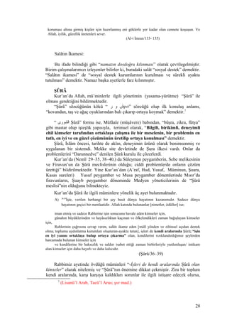 koruması altına girmiş kişiler için hazırlanmış eni göklerle yer kadar olan cennete koşuşun. Ve
Allah, iyilik, güzellik üretenleri sever.
(Al-i İmran/133- 135)
Salâtın İkamesi:
Bu ifade bilindiği gibi “namazın dosdoğru kılınması” olarak çevrilegelmiştir.
Bizim çalışmalarımızı izleyenler bilirler ki, buradaki salât “sosyal destek” demektir.
“Salâtın ikamesi” de “sosyal destek kurumlarının kurulması ve sürekli ayakta
tutulması” demektir. Namaz başka ayetlerle farz kılınmıştır.
ŞÛRÂ
Kur’an’da Allah, mü’minlerle ilgili yönetimin (yasama-yürütme) “Şûrâ” ile
olması gerektiğini bildirmektedir.
“Şûrâ” sözcüğünün kökü “ ‫ر‬ ‫و‬ ‫ش‬şvr” sözcüğü olup ilk konuluş anlamı,
“kovandan, taş ve ağaç oyuklarından balı çıkarıp ortaya koymak” demektir.7
“ ‫الشورى‬ Şûrâ” formu ise, Müfâale (müşâvere) babından, “büşra, zikra, fütya”
gibi mastar olup işteşlik yapısıyla, terimsel olarak, “Bilgili, birikimli, deneyimli
ehil kimseler tarafından ortaklaşa çalışma ile bir meselenin, bir problemin en
tatlı, en iyi ve en güzel çözümünün üretilip ortaya konulması” demektir.
Şûrâ, İslâm öncesi, tarihte de aklın, deneyimin ürünü olarak benimsenmiş ve
uygulanan bir sistemdi. Mekke site devletinde de Şura ilkesi vardı. Onlar da
problemlerini “Darunnedve” denilen Şûrâ kurulu ile çözerlerdi.
Kur’an’da (Neml/ 29–35, 38–40,) da Süleyman peygamberin, Sebe melikesinin
ve Firavun’un da Şûrâ meclislerinin olduğu; ciddi problemlerde onların çözüm
ürettiği” bildirilmektedir. Yine Kur’an’dan (A’raf, Hud, Yusuf, Müminun, Şuara,
Kasas sureleri) Yusuf peygamber ve Musa peygamber dönemlerinde Mısır’da
firavunların, Şuayb peygamber döneminde Medyen yöneticilerinin de “Şûrâ
meslisi”nin olduğunu bilmekteyiz.
Kur’an’da Şûrâ ile ilgili müminlere yönelik üç ayet bulunmaktadır.
A) 36-39
İşte, verilen herhangi bir şey basit dünya hayatının kazanımıdır. Sadece dünya
hayatının geçici bir menfaatidir. Allah katında bulunanlar [nimetler, ödüller] ise;
iman etmiş ve sadece Rablerine işin sonucunu havale eden kimseler için,
günahın büyüklerinden ve hayâsızlıktan kaçınan ve öfkelendikleri zaman bağışlayan kimseler
için,
Rablerinin çağrısına cevap veren, salâtı ikame eden [mâlî yönden ve zihinsel açıdan destek
olma; toplumu aydınlatma kurumları oluşturan-ayakta tutan], işleri de kendi aralarında Şûrâ; “işin
en iyi yanını ortaklaşa bulup ortaya çıkarma” olan, kendilerini rızıklandırdığımız şeylerden
harcamada bulunan kimseler için
ve kendilerine bir haksızlık ve saldırı isabet ettiği zaman birbirleriyle yardımlaşan/ intikam
alan kimseler için daha hayırlı ve daha kalıcıdır.
(Şûrâ/36–39)
Rabbimiz ayetinde övdüğü müminleri “-İşleri de kendi aralarında Şûrâ olan
kimseler” olarak nitelemiş ve “Şûrâ”nın önemine dikkat çekmiştir. Zira bir toplum
kendi aralarında, karşı karşıya kaldıkları sorunlar ile ilgili istişare edecek olursa,
7
(Lisanü’l Arab, Tacü’l Arus; şvr mad.)
28
 
