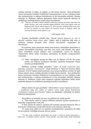 mutlaka işlerinde en doğru, en sağlıklı, en tatlı karara ulaşırlar. Şûrâ problemleri
çözme konusunda insanların birbirleriyle kaynaşmalarının, en ince noktalara kadar
akıl yürütmelerinin ve doğruyu bulmalarının en ileri derecedeki sebebidir. Bundan
dolayıdır ki, Rabbimiz toplumu ilgilendiren bütün işlerin toplumda danışma ile
yürütülmesi gerektiği kuralını ayetle ortaya koymaktadır.
B) 159
İşte sen, sırf Allah'ın rahmeti sebebiyle onlara karşı yumuşak davrandın. Eğer kaba, katı
yürekli olsaydın, onlar senin etrafından dağılıp giderlerdi. Artık onları bağışla, onlar için
bağışlanma dile. İşlerde onlarla müşavere et; işin en güzelini ortaklaşa bulup ortaya çıkar,
bir kere de azmettin mi, artık Allah'a işin sonucunu havale et. Şüphesiz Allah, işin
sonucunu Kendisine havale edenleri sever.
(Âl-i Imrân/ 159)
Âyetteki, Rasûlullah'a yönelik olan, “İşlerde onlarla müşavere et; işin en
güzelini ortaklaşa bulup ortaya çıkar” ifadesi, tabiî ki hakkında ilâhî emir ve
açıklama olmayan konulara aittir. İstişare mü’minlerin vazgeçilmez bir
davranışıdır.
Bu âyetlerde, başta yöneticiler olmak üzere herkese, bilmedikleri hususlarda ve
içinden çıkamadıkları konularda; ister dinî, ister siyasî, ister iktisadî, ister askerî
olsun; uzmanlarla istişare edilmesi emri verilmektedir. Ayrıca bu ifadeyle,
müşaverenin önemi ortaya konulmuş; müminlerin bu ilkeden vazgeçmemeleri
istenmiştir.
C) “Şûrâ” sözcüğünün geçtiği bir diğer ayet de Bakara/ 233’tür. Bu ayette
ayrılan ana babanın çocuklarını emzirme- emzirtme konusunda istişare
etmeleri gerektiği bildirilir.
Rabbimiz ayetinde övdüğü müminleri “-İşleri de kendi aralarında Şura
[görüşme, danışma] olan kimseler” olarak nitelemiş ve “Şura”nın önemine dikkat
çekmiştir. Zira bir toplum kendi aralarında, karşı karşıya kaldıkları sorunlar ile ilgili
istişare edecek olursa, mutlaka işlerinde en doğru karara ulaşırlar. Şura problemleri
çözme konusunda insanların birbirleriyle kaynaşmalarının, en ince noktalara kadar
akıl yürütmelerinin ve doğruyu bulmalarının en ileri derecedeki sebebidir. Bundan
dolayıdır ki, Rabbimiz ayetin işaret anlamıyla toplumu ilgilendiren bütün işlerin
toplumda danışma ile yürütülmesi gerektiği prensibini koymaktadır.
Dikkat edilirse bu ayet gurubunda “öfkelendikleri zaman bağışlayan kimseler,
… kendilerine bağy [bir zulüm ve saldırı] isabet ettiği zaman birbirleriyle
yardımlaşan/ intikam alan kimseler” ifadesi yer almaktadır. Görünürde bu ifadeler
birbiriyle çelişmektedir.
Bu problemi iyi anlamak için önce af çeşitlerini ele almak gerekir:
a- Öyle olaylar vardır ki, suçluyu affetmek suçlunun suçunun yatışmasına ve
suçundan vazgeçmesine vesile olur.
b- Öyle olaylar da vardır ki, suçlunun affı suçlunun suçunun artmasına; öfke ve
kininin kuvvetlenmesine, ileride daha büyük sorun olmasına sebep olur.
39. ayette konu edilen afv ile suçlunun cezalandırılması seçenekleri, bu farklı
iki afva göredir. Kötülüğü artıracak affa yer yoktur.
237
Ve eğer onları, kendilerine dokunmadan önce boşar ve mehri de kesmiş bulunursanız, o
zaman borç, o kestiğiniz miktarın yarısıdır. Ancak kadınlar veya nikâh akdini elinde bulunduran
29
 