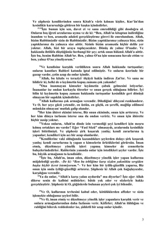 Ve şüphesiz kendilerinden sonra Kitab'a vâris kılınan kişiler, Kur’ân'dan
kesinlikle kararsızlığa götüren bir kuşku içindedirler.
15,10
İşte bunun için sen, davet et ve sana emredildiği gibi dosdoğru ol.
Onların boş iğreti arzularına uyma ve de ki: “Ben, Allah'ın kitaptan indirdiğine
inandım ve ben, aranızda adaleti gerçekleştirme görevi ile emrolundum. Allah,
bizim Rabbimizdir sizin de Rabbinizdir. Bizim yaptıklarımız yalnızca bize, sizin
yaptıklarınız da yalnızca size aittir. Sizinle bizim aramızda hiçbir delile yer
yoktur. Allah, bizi bir araya toplayacaktır. Dönüş de yalnız O'nadır. Ve
hakkında ihtilâfa düştüğünüz herhangi bir şey; artık onun hükmü Allah'a aittir.
İşte bu, benim Rabbim Allah'tır. Ben, yalnız O'na işin sonucunu havale ettim ve
ben, yalnız O'na yöneliyorum.”
16
Ve kendisine karşılık verildikten sonra Allah hakkında tartışanlar;
onların kanıtları Rableri katında iptal edilmiştir. Ve onların üzerinde bir
gazap vardır, çetin azap da onlar içindir.
17
Allah, bu kitabı ve teraziyi/ ölçüyü hakla indiren Zat'tır. Ve sana ne
bildirir ki, belki de o kıyâmetin kopuş zamanı çok yakındır!
18
Ona inanmayan kimseler kıyâmetin çabuk gelmesini istiyorlar.
İnananlar ise ondan korkuyla titrerler ve onun gerçek olduğunu bilirler. İyi
bilin ki kıyâmetin kopuş zamanı hakkında tartışanlar kesinlikle geri dönüşü
olmayan bir sapıklık içindedirler.
19
Allah kullarına çok armağan verendir. Dilediğini/ dileyeni rızıklandırır.
Ve O, her şeye gücü yetendir, en üstün, en güçlü, en şerefli, mağlûp edilmesi
mümkün olmayan/ mutlak galip olandır.
20
Her kim âhiret ekinini isterse, Biz onun ekininde, onun için arttırırız. Ve
her kim dünya tarlasını isterse ona da ondan veririz. Ve onun için âhirette
hiçbir nasip yoktur.
21
Yoksa onların, Allah'ın dinde izin vermediği şeyi kendileri için meşru
kılmış ortakları mı vardır? Eğer “Fasl Sözü” olmasaydı, aralarında kesinlikle
işleri bitirilmişti. Ve şüphesiz şirk koşarak yanlış; kendi zararlarına iş
yapanlar; kendileri için acı bir azap olanlardır.
22
Kendilerine vaki olduğunda kazandıkları şeylerden dolayı şirk koşarak
yanlış; kendi zararlarına iş yapan o kimselerin ürktüklerini görürsün. İman
etmiş, düzeltmeye yönelik işleri yapmış kimseler de cennetlerin
bahçelerindedirler. Rablerinin yanında onlar için istedikleri şeyler vardır. İşte
bu, büyük armağanın ta kendisidir.
23
İşte bu, Allah'ın, iman eden, düzeltmeye yönelik işler yapan kullarına
müjdelediği şeydir. –De ki: “Ben bu tebliğime karşı sizden yakınlıkta sevgiden
başka hiçbir ücret istemiyorum.”– Ve her kim bir iyilik-güzellik yaparsa, Biz
onun için onda iyiliği-güzelliği artırırız. Şüphesiz ki Allah çok bağışlayıcıdır,
karşılığını verendir.
24
Ya da onlar, “Allah'a karşı yalan uydurdu” mu diyorlar? İşte eğer Allah
dilerse senin de kalbini mühürler; bâtılı yok eder ve sözleriyle hakkı
gerçekleştirir. Şüphesiz ki O, göğüslerde bulunan şeyleri çok iyi bilendir.
25
Ve O, kullarının tevbesini kabul eder, kötülüklerden affeder ve sizin
işlemekte olduğunuz şeyleri bilir.
26
Ve O, iman etmiş ve düzeltmeye yönelik işler yapanlara karşılık verir ve
onlara armağanlarından daha fazlasını verir. Kâfirler; Allah'ın ilâhlığını ve
rabliğini bilerek reddedenler ise, şiddetli bir azap onlar içindir.
3
 