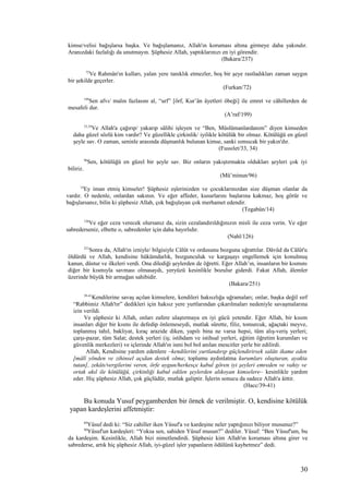 kimse/velisi bağışlarsa başka. Ve bağışlamanız, Allah'ın koruması altına girmeye daha yakındır.
Aranızdaki fazlalığı da unutmayın. Şüphesiz Allah, yaptıklarınızı en iyi görendir.
(Bakara/237)
72
Ve Rahmân'ın kulları, yalan yere tanıklık etmezler, boş bir şeye rastladıkları zaman saygın
bir şekilde geçerler.
(Furkan/72)
199
Sen afvı/ malın fazlasını al, “urf” [örf, Kur’ân âyetleri öbeği] ile emret ve câhillerden de
mesafeli dur.
(A’raf/199)
33,34
Ve Allah'a çağırıp/ yakarıp sâlihi işleyen ve “Ben, Müslümanlardanım” diyen kimseden
daha güzel sözlü kim vardır? Ve güzellikle çirkinlik/ iyilikle kötülük bir olmaz. Kötülüğü en güzel
şeyle sav. O zaman, seninle arasında düşmanlık bulunan kimse, sanki sımsıcak bir yakın'dır.
(Fussılet/33, 34)
96
Sen, kötülüğü en güzel bir şeyle sav. Biz onların yakıştırmakta oldukları şeyleri çok iyi
biliriz.
(Mü’minun/96)
14
Ey iman etmiş kimseler! Şüphesiz eşlerinizden ve çocuklarınızdan size düşman olanlar da
vardır. O nedenle, onlardan sakının. Ve eğer affeder, kusurlarını başlarına kakmaz, hoş görür ve
bağışlarsanız, bilin ki şüphesiz Allah, çok bağışlayan çok merhamet edendir.
(Tegabün/14)
126
Ve eğer ceza verecek olursanız da, sizin cezalandırıldığınızın misli ile ceza verin. Ve eğer
sabrederseniz, elbette o, sabredenler için daha hayırlıdır.
(Nahl/126)
251
Sonra da, Allah'ın izniyle/ bilgisiyle Câlût ve ordusunu bozguna uğrattılar. Dâvûd da Câlût'u
öldürdü ve Allah, kendisine hükümdarlık, bozgunculuk ve kargaşayı engellemek için konulmuş
kanun, düstur ve ilkeleri verdi. Ona dilediği şeylerden de öğretti. Eğer Allah’ın, insanların bir kısmını
diğer bir kısmıyla savması olmasaydı, yeryüzü kesinlikle bozulur giderdi. Fakat Allah, âlemler
üzerinde büyük bir armağan sahibidir.
(Bakara/251)
39-41
Kendilerine savaş açılan kimselere, kendileri haksızlığa uğramaları; onlar, başka değil sırf
“Rabbimiz Allah'tır” dedikleri için haksız yere yurtlarından çıkarılmaları nedeniyle savaşmalarına
izin verildi.
Ve şüphesiz ki Allah, onları zafere ulaştırmaya en iyi gücü yetendir. Eğer Allah, bir kısım
insanları diğer bir kısmı ile defedip önlemeseydi, mutlak sûrette, filiz, tomurcuk, ağaçtaki meyve,
toplanmış tahıl, bakliyat, kıraç arazide diken, yapılı bina ne varsa hepsi, tüm alış-veriş yerleri;
çarşı-pazar, tüm Salat; destek yerleri (iş; istihdam ve istihsal yerleri, eğitim öğretim kurumları ve
güvenlik merkezleri) ve içlerinde Allah'ın ismi bol bol anılan mescitler yerle bir edilirdi.
Allah, Kendisine yardım edenlere –kendilerini yurtlandırıp güçlendirirsek salâtı ikame eden
[mâlî yönden ve zihinsel açıdan destek olma; toplumu aydınlatma kurumları oluşturan, ayakta
tutan], zekâtı/vergilerini veren, örfe uygun/herkesçe kabul gören iyi şeyleri emreden ve vahiy ve
ortak akıl ile kötülüğü, çirkinliği kabul edilen şeylerden alıkoyan kimselere– kesinlikle yardım
eder. Hiç şüphesiz Allah, çok güçlüdür, mutlak galiptir. İşlerin sonucu da sadece Allah'a âittir.
(Hacc/39-41)
Bu konuda Yusuf peygamberden bir örnek de verilmiştir. O, kendisine kötülük
yapan kardeşlerini affetmiştir:
89
Yûsuf dedi ki: “Siz cahiller iken Yûsuf'a ve kardeşine neler yaptığınızı biliyor musunuz?”
90
Yûsuf'un kardeşleri: “Yoksa sen, sahiden Yûsuf musun?” dediler. Yûsuf: “Ben Yûsuf'um, bu
da kardeşim. Kesinlikle, Allah bizi nimetlendirdi. Şüphesiz kim Allah'ın koruması altına girer ve
sabrederse, artık hiç şüphesiz Allah, iyi-güzel işler yapanların ödülünü kaybetmez” dedi.
30
 