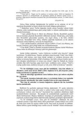 91
Onlar dediler ki: “Allah'a yemin olsun, Allah seni gerçekten bize üstün yaptı. Ve biz
gerçekten hatalılar idik.”
92,93
Yûsuf dedi ki: “Bugün size bir ayıplama ve azarlama yoktur. Allah sizi bağışlasın. O,
merhamet edenlerin en merhametlisidir. Şu gömleğimi götürün de babamın yüzüne koyun, o,
ayıplanan/ dalga geçilen hastalıktan kurtulmuş hâle gelir/derbederlikten kurtulur. Ve bütün ailenizi
bana getirin.”
(Yusuf/89- 93)
Ayrıca İslam tarihine baktığımızda, bu ayetleri en iyi anlayan ve en iyi
uygulayan Resulullah’ın birçok olayda bize örnek olduğunu görmekteyiz:
* Hudeybiye senesi Ten'îm dağından inerek canına kasteden seksen kişiyi
affetmiş; onları cezalandırmaya gücü yettiği halde ve intikam alabilecekken onlara
ihsanda bulunmuştu.
* Aynı şekilde Ğavras b. Hâris'i de affetmişti. Ğavrâs, Resulullah uyurken
kılıcını kınından çıkararak Resulullah’ı öldürmek istemişti. Elinde kılıç, yalın halde
iken Resulullah uykusundan uyanmış, ona engel olmuş, o da kılıcı elinden
bırakmıştı. Resulullah kılıcı almış, ashabını çağırarak kendisinin ve bu adamın
durumunu onlara bildirmiş, sonra da onu bağışlamıştı.
* Aynı şekilde kendisini zehirlemek isteyen Lebîd b. A’sam’ı da affetmiş, ona
karşılık vermemiş, gücü yettiği halde onu cezalandırmamıştır.
* Yine Bedir, Uhud ve Hendek savaşında kendisine düşman olanlar Müslüman
olunca onları da affetmiştir. Kimseye şahsi kin gütmemiştir.
Ayette övülen müminler, “sadece Rablerine tevekkül eden kimseler” olarak
tanıtılmıştır. Tevekkül kısaca “kişinin, acizliğini ortaya koyarak ‘Vekil’ olan Allah’ı
kendisine vekil tutması, yani inanç olarak varlığını ve varlığının devamını rızk,
terbiye ve koruma bakımından Allah’a bırakması, her türlü sonucun kendisi için en
iyisi olacağını kabullenmesi ve sonuca razı olması”; diğer bir ifadeyle de, kişinin
azimden [her türlü hazırlığı yapıp kesin karar verdikten] sonra sonucu “Vekil”e
[varlığı ayakta tutan, sürdüren, koruyan ve rızk veren Allah’a] bırakması” demektir.
40
Ve bir kötülüğün cezası, onun gibi bir kötülüktür. Ama kim affeder ve
düzeltirse, artık onun ücreti Allah'a aittir. Şüphesiz ki O, şirk koşarak yanlış;
kendi zararlarına iş yapanları sevmez.
41
Kim de haksızlığa uğradıktan sonra hakkını alırsa, işte onların aleyhine
bir yol yoktur.
42
Yol ancak, insanlara haksızlık eden ve yeryüzünde haksız yere taşkınlık
eden kimseler aleyhinedir. İşte onlar, kendileri için acı bir azap olanlardır.
43
Her kim de sabreder ve kusuru bağışlarsa, şüphesiz işte bu, kesinlikle
işlerin azmindendir.
Rabbimiz bu ayetlerde toplumsal ilkelere değinmiştir. 39. ayette müminler
hakkında “kendilerine bağy [bir zulüm ve saldırı] isabet ettiği zaman birbirleriyle
yardımlaşan/ intikam alan kimseler” buyrularak bazı suçluların affedilmesi değil
cezalandırılmaları istenmişti. Bu pasajda da cezalandırmada uygulanacak temel
ilkeler belirlenmiştir. Böylece Rabbimiz insanlığa yol göstermekte, toplumlar için
yapılacak yasaların hangi ilkeler doğrultusunda yapılması gerektiğini öğretmektedir.
“Ve bir kötülüğün cezası, onun gibi bir kötülüktür” ifadesiyle, bir suça
verilecek cezanın o suça denk olması ilkesi getirilmiştir. Çünkü noksan ceza verme
de, fazla ceza verme de suçluya zulüm sayılır. Suça misli ile karşılık ise adalettir.
Dikkat edilirse, ayette kötülüğe karşı verilen ceza da “kötülük” olarak nitelenmiştir.
31
 