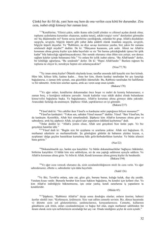 Çünkü her iki fiil de, yani hem suç hem de ona verilen ceza kötü bir durumdur. Zira
ceza, isabet ettiği kimseyi her zaman üzer.
77,78
Kendilerine, “Elinizi çekin, salâtı ikame edin [mâlî yönden ve zihinsel açıdan destek olma;
toplumu aydınlatma kurumları oluşturun, ayakta tutun], zekâtı/vergiyi verin” denilenleri görmedin
mi/ hiç düşünmedin mi? Sonra savaş üzerlerine yazıldığında, onlardan bir grup, Allah'a duydukları
saygıyla, sevgiyle, bilgiyle ürperti gibi yahut daha şiddetli olarak insanlara saygıyla, sevgiyle,
bilgiyle ürperti duyarlar. Ve “Rabbimiz, ne diye savaşı üzerimize yazdın, bizi yakın bir zamana
ertelemeli değil miydin?” dediler. De ki: “Dünyanın kazanımı, çok azdır. Âhiret ise Allah'ın
koruması altına girmiş kişiler için daha hayırlıdır ve siz “bir hurma çekirdeğindeki ipince bir iplik
kadar” bile haksızlığa uğratılmayacaksınız. Her nerede olursanız olun ölüm size yetişir, son derece
sağlam kaleler içinde bulunsanız bile.” Ve onlara bir iyilik isabet ederse, “Bu Allah'tandır” derler,
bir kötülüğe uğrarlarsa, “Bu sendendir” derler. De ki: “Hepsi Allah'tandır.” Bunlara rağmen bu
topluma ne oluyor ki, neredeyse hepten söz anlamayacaklar?
(Nisa/77,78)
178
Ey iman etmiş kişiler! Ölümlü olaylarda kısas; taraflar arasında âdil karşılık size farz kılındı.
Hüre hür, köleye köle, kadına kadın… Ama her kim, ölenin kardeşi tarafından bir şey karşılığı
bağışlanırsa, o zaman örfe uymalı, ona güzellikle ödemelidir. Bu, Rabbiniz tarafından bir hafifletme
ve bir rahmettir. Artık kim sınırları aşarsa, artık acı veren azap onun içindir.
(Bakara/178)
237
Ve eğer onları, kendilerine dokunmadan önce boşar ve mehri de kesmiş bulunursanız, o
zaman borç, o kestiğiniz miktarın yarısıdır. Ancak kadınlar veya nikâh akdini elinde bulunduran
kimse/velisi bağışlarsa başka. Ve bağışlamanız, Allah'ın koruması altına girmeye daha yakındır.
Aranızdaki fazlalığı da unutmayın. Şüphesiz Allah, yaptıklarınızı en iyi görendir.
(Bakara/237)
89
Yûsuf dedi ki: “Siz cahiller iken Yûsuf'a ve kardeşine neler yaptığınızı biliyor musunuz?”
90
Yûsuf'un kardeşleri: “Yoksa sen, sahiden Yûsuf musun?” dediler. Yûsuf: “Ben Yûsuf'um, bu
da kardeşim. Kesinlikle, Allah bizi nimetlendirdi. Şüphesiz kim Allah'ın koruması altına girer ve
sabrederse, artık hiç şüphesiz Allah, iyi-güzel işler yapanların ödülünü kaybetmez” dedi.
91
Onlar dediler ki: “Allah'a yemin olsun, Allah seni gerçekten bize üstün yaptı. Ve biz
gerçekten hatalılar idik.”
92,93
Yûsuf dedi ki: “Bugün size bir ayıplama ve azarlama yoktur. Allah sizi bağışlasın. O,
merhamet edenlerin en merhametlisidir. Şu gömleğimi götürün de babamın yüzüne koyun, o,
ayıplanan/ dalga geçilen hastalıktan kurtulmuş hâle gelir/derbederlikten kurtulur. Ve bütün ailenizi
bana getirin.”
(Nur/22)
194
Dokunulmazlık ayı, harâm aya karşılıktır. Ve bütün dokunulmazlıklar/ bağlayıcı hükümler,
birbirine karşılıktır. O hâlde kim size saldırdıysa, siz de ona yaptığı saldırının aynıyla saldırın. Ve
Allah'ın koruması altına girin. Ve bilin ki Allah, Kendi koruması altına girmiş kişiler ile beraberdir.
(Bakara/194)
126
Ve eğer ceza verecek olursanız da, sizin cezalandırıldığınızın misli ile ceza verin. Ve eğer
sabrederseniz, elbette o, sabredenler için daha hayırlıdır.
(Nahl/126)
45
Ve Biz, Tevrât'ta onlara, zata zat, göze göz, buruna burun, kulağa kulak, dişe diş yazdık.
Yaralara kısas vardır. Bununla beraber kim kısas hakkını bağışlarsa, bu kendisi için kefaret olur. Ve
kim Allah'ın indirdiğiyle hükmetmezse, işte onlar yanlış; kendi zararlarına iş yapanların ta
kendileridir.
(Mâide/45)
30-32
Şüphesiz, “Rabbimiz Allah'tır” deyip sonra dosdoğru olanlar; onların üzerine, haberci
âyetler sürekli iner; “Korkmayın, üzülmeyin. Size vaat edilen cennetle sevinin. Biz, dünya hayatında
ve âhirette sizin yol gösterenleriniz, yardımcılarınız, koruyanlarınızız. Cennette, kullarının
günahlarını çok örten, onları cezalandırmayan ve bağışı bol olan, engin merhamet sahibinden bir
ikram olarak sizin için nefislerinizin arzuladığı her şey var. Orada istediğiniz şeyler de sizin içindir.”
32
 