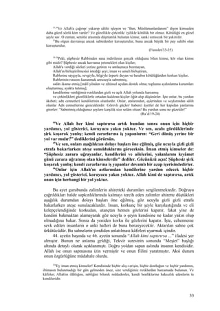 33,34
Ve Allah'a çağırıp/ yakarıp sâlihi işleyen ve “Ben, Müslümanlardanım” diyen kimseden
daha güzel sözlü kim vardır? Ve güzellikle çirkinlik/ iyilikle kötülük bir olmaz. Kötülüğü en güzel
şeyle sav. O zaman, seninle arasında düşmanlık bulunan kimse, sanki sımsıcak bir yakın'dır.
35
Bu olgun davranışa ancak sabredenler kavuşturulur, buna ancak büyük bir pay sahibi olan
kavuşturulur.
(Fussılet/33-35)
19-24
Peki, şüphesiz Rabbinden sana indirilenin gerçek olduğunu bilen kimse, kör olan kimse
gibi midir? Şüphesiz ancak kavrama yetenekleri olan kişiler;
Allah'a verdiği sözleri yerine getiren ve antlaşmayı bozmayan,
Allah'ın birleştirilmesini istediği şeyi; iman ve ameli birleştiren,
Rablerine saygıyla, sevgiyle, bilgiyle ürperti duyan ve hesabın kötülüğünden korkan kişiler,
Rablerinin rızasını kazanmak arzusuyla sabretmiş,
salâtı ikame etmiş [mâlî yönden ve zihinsel açıdan destek olma; toplumu aydınlatma kurumları
oluşturmuş, ayakta tutmuş],
kendilerine verdiğimiz rızıklardan gizli ve açık Allah yolunda harcamış
ve çirkinlikleri güzelliklerle ortadan kaldıran kişiler öğüt alıp düşünürler. İşte onlar, bu yurdun
âkıbeti; adn cennetleri kendilerinin olanlardır. Onlar, atalarından, eşlerinden ve soylarından sâlih
olanlar Adn cennetlerine gireceklerdir. Görevli güçler/ haberci âyetler de her kapıdan yanlarına
girerler: “Sabretmiş olduğunuz şeylere karşılık size selâm olsun! Bu yurdun sonu ne güzeldir!”
(Ra’d/19-24)
44
Ve Allah her kimi saptırırsa artık bundan sonra onun için hiçbir
yardımcı, yol gösterici, koruyucu yakın yoktur. Ve sen, azabı gördüklerinde
şirk koşarak yanlış; kendi zararlarına iş yapanların: “Geri dönüş yerine bir
yol var mıdır?” dediklerini görürsün.
45
Ve sen, onları aşağılıktan dolayı başları öne eğilmiş, göz ucuyla gizli gizli
etrafa bakarlarken ateşe sunulduklarını göreceksin. İman etmiş kimseler de:
“Şüphesiz zarara uğrayanlar, kendilerini ve ailelerini, yakınlarını kıyâmet
günü zarara uğratmış olan kimselerdir” dediler. Gözünüzü açın! Şüphesiz şirk
koşarak yanlış; kendi zararlarına iş yapanlar devamlı bir azap içerisindedirler.
46
Onlar için Allah'ın astlarından kendilerine yardım edecek hiçbir
yardımcı, yol gösterici, koruyucu yakın yoktur. Allah kimi de saptırırsa, artık
onun için herhangi bir yol yoktur.
Bu ayet gurubunda zalimlerin ahiretteki durumları sergilenmektedir. Doğruya
çağrıldıkları halde sapkınlıklarında kalmayı tercih eden zalimler ahirette düştükleri
aşağılık durumdan dolayı başları öne eğilmiş, göz ucuyla gizli gizli etrafa
bakarlarken ateşe sunulacaklardır. İnsan, korkunç bir şeyle karşılaştığında ve eli
kelepçelendiğinde korkudan, utançtan hemen gözlerini kapatır, fakat yine de
kendini bakmaktan alamayarak göz ucuyla o şeyin kendisine ne kadar yakın olup
olmadığına bakar. Sonra da yeniden korku ile gözlerini kapatır. İşte, cehenneme
sevk edilen insanların o anki halleri de buna benzeyecektir. Aktarılan sahne çok
ürkütücüdür. Bu sahnelerin şimdiden anlatılması kâfirleri uyarmak içindir.
44. ayetin başında ve 46. ayetin sonunda “Allah kimi saptırırsa ...” ifadesi yer
almıştır. Bunun ne anlama geldiği, Tekvir suresinin sonunda “Meşiet” başlığı
altında detaylı olarak açıklanmıştı. Doğru yoldan sapan aslında insanın kendisidir.
Allah ise onun sapmasına izin vermiştir ve onun fiilini yaratmıştır. Aksi durum
onun özgürlüğüne müdahale olurdu.
254
Ey iman etmiş kimseler! Kendisinde hiçbir alış-verişin, hiçbir dostluğun ve hiçbir yardımın,
iltimasın bulunmadığı bir gün gelmeden önce, size verdiğimiz rızıklardan harcamada bulunun. Ve
kâfirler; Allah'ın ilâhlığını, rabliğini bilerek reddedenler, kendi benliklerine haksızlık edenlerin ta
kendileridir.
33
 