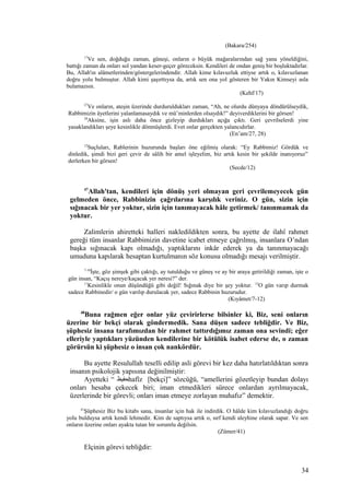 (Bakara/254)
17
Ve sen, doğduğu zaman, güneşi, onların o büyük mağaralarından sağ yana yöneldiğini,
battığı zaman da onları sol yandan keser-geçer göreceksin. Kendileri de ondan geniş bir boşluktadırlar.
Bu, Allah'ın alâmetlerinden/göstergelerindendir. Allah kime kılavuzluk ettiyse artık o, kılavuzlanan
doğru yolu bulmuştur. Allah kimi şaşırttıysa da, artık sen ona yol gösteren bir Yakın Kimseyi asla
bulamazsın.
(Kehf/17)
27
Ve onların, ateşin üzerinde durduruldukları zaman, “Ah, ne olurdu dünyaya döndürülseydik,
Rabbimizin âyetlerini yalanlamasaydık ve mü’minlerden olsaydık!” deyiverdiklerini bir görsen!
28
Aksine, işin aslı daha önce gizleyip durdukları açığa çıktı. Geri çevrilselerdi yine
yasaklandıkları şeye kesinlikle dönmüşlerdi. Evet onlar gerçekten yalancıdırlar.
(En’am/27, 28)
12
Suçluları, Rablerinin huzurunda başları öne eğilmiş olarak: “Ey Rabbimiz! Gördük ve
dinledik, şimdi bizi geri çevir de sâlih bir amel işleyelim, biz artık kesin bir şekilde inanıyoruz”
derlerken bir görsen!
(Secde/12)
47
Allah'tan, kendileri için dönüş yeri olmayan geri çevrilemeyecek gün
gelmeden önce, Rabbinizin çağrılarına karşılık veriniz. O gün, sizin için
sığınacak bir yer yoktur, sizin için tanımayacak hâle getirmek/ tanınmamak da
yoktur.
Zalimlerin ahiretteki halleri nakledildikten sonra, bu ayette de ilahî rahmet
gereği tüm insanlar Rabbimizin davetine icabet etmeye çağrılmış, insanlara O’ndan
başka sığınacak kapı olmadığı, yaptıklarını inkâr ederek ya da tanınmayacağı
umuduna kapılarak hesaptan kurtulmanın söz konusu olmadığı mesajı verilmiştir.
7-10
İşte, göz şimşek gibi çaktığı, ay tutulduğu ve güneş ve ay bir araya getirildiği zaman, işte o
gün insan, “Kaçış nereye/kaçacak yer neresi?” der.
11
Kesinlikle onun düşündüğü gibi değil! Sığınak diye bir şey yoktur. 12
O gün varıp durmak
sadece Rabbinedir/ o gün varılıp durulacak yer, sadece Rabbinin huzurudur.
(Kıyâmet/7-12)
48
Buna rağmen eğer onlar yüz çevirirlerse bilsinler ki, Biz, seni onların
üzerine bir bekçi olarak göndermedik. Sana düşen sadece tebliğdir. Ve Biz,
şüphesiz insana tarafımızdan bir rahmet tattırdığımız zaman ona sevindi; eğer
elleriyle yaptıkları yüzünden kendilerine bir kötülük isabet ederse de, o zaman
görürsün ki şüphesiz o insan çok nankördür.
Bu ayette Resulullah teselli edilip asli görevi bir kez daha hatırlatıldıktan sonra
insanın psikolojik yapısına değinilmiştir:
Ayetteki “ ‫حفيظ‬hafîz [bekçi]” sözcüğü, “amellerini gözetleyip bundan dolayı
onları hesaba çekecek biri; iman etmedikleri sürece onlardan ayrılmayacak,
üzerlerinde bir görevli; onları iman etmeye zorlayan muhafız” demektir.
41
Şüphesiz Biz bu kitabı sana, insanlar için hak ile indirdik. O hâlde kim kılavuzlandığı doğru
yolu bulduysa artık kendi lehinedir. Kim de saptıysa artık o, sırf kendi aleyhine olarak sapar. Ve sen
onların üzerine onları ayakta tutan bir sorumlu değilsin.
(Zümer/41)
Elçinin görevi tebliğdir:
34
 