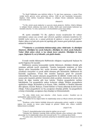 67
Ey Rasûl! Rabbinden sana indirileni tebliğ et. Ve eğer bunu yapmazsan, o zaman O'nun
verdiği elçilik görevini yerine getirmemiş olursun. Allah da seni insanlardan koruyacaktır.
Şüphesiz Allah, kâfirler; Kendisinin ilâhlığını ve rabliğini bilerek reddedenler toplumuna
kılavuzluk etmez.
(Maide/67)
56
Ve Biz, elçileri ancak müjdeciler ve uyarıcılar olarak göndeririz. Kâfirler; Allah'ın ilâhlığını
ve rabliğini bilerek reddetmiş olan kişiler de hakkı, bâtılla iptal etmek/ortadan kaldırmak için
mücâdele ediyorlar. Ve onlar, âyetlerimizi ve korkutuldukları şeyleri alaya aldılar.
(Kehf/56)
48. ayetin sonundaki “Ve Biz, şüphesiz insana tarafımızdan bir rahmet
tattırdığımız zaman ona sevindi; eğer elleriyle yaptıkları yüzünden kendilerine bir
kötülük isabet ederse de, o zaman görürsün ki şüphesiz o insan çok nankördür”
ifadesi, daha evvel pek çok ayette de yapıldığı gibi, insanın genel psikolojik yapısını
anlatan bir ifadedir.
49,50
Göklerin ve yeryüzünün hükümranlığı yalnız Allah'ındır. O, dilediğini
oluşturur, dilediğine kız çocuk bahşeder, dilediğine de erkek çocuk bahşeder.
Yahut Allah onları erkek ve kız olmak üzere eşleştirir. Dilediğini de kısır
yapar. Şüphesiz O, en iyi bilendir, çok güçlü olandır.
Evrende mutlak hâkimiyetin Rabbimizde olduğunu vurgulayarak başlayan bu
ayetler bağımsız bir necmdir.
Rabbimizin yaratma konusundaki mutlak hâkimiyeti, dilediğini dilediği gibi
yaratması şeklinde tecelli etmektedir. Yaratılış kanununda insanların en fazla
ilgisini çeken hususlardan biri, neslin devamını sağlayan çocuk sahibi olma,
çocukların cinsiyetleri ve çocuk sahibi olamama gibi durumlardır. Rabbimizin bu
husustaki uygulaması, O’nun tüm insanları kapsayan genel bir yasasıdır
[sünnetullah]. Bu yasanın işleyişine peygamberler de dâhildir. Çünkü onlar da bu
yasaya göre muamele görürler; kimisinin erkek çocukları, kimisinin de kızları olur,
kimisi de diğer insanlar gibi kısır kalırlar. Nitekim peygamberler tarihine
bakıldığında, Lut peygamberin sadece kızlarının olduğu; İbrahim peygamberin
oğullarının olduğu; Resulullah’ın ise Kasım, Tâhir, Abdullah ve İbrahim adlarında
dört oğlunun, Zeyneb, Rukiyye, Ümmü Gülsüm ve Fatıma adlarında da dört kızının
olduğu; Yahya peygamberin ise hiç çocuğunun olmadığı görülür. İsa peygamberin
evlenip evlenmediği, çocuğunun olup olmadığı ise bilinmemektedir.
57
Ve onlar, Allah'a kızlar isnat ediyorlar. –Allah, bundan arınıktır.– Kendileri için de
iştahlandıkları oğlan çocukları vardır.
58
Ve onlardan biri kız doğum haberi ile müjdelendiği zaman içi öfkeyle dolarak yüzü kapkara
kesilir.
59
Kendisine verilen haberin kötülüğü dolayısıyla toplumundan gizlenir; aşağılık ve horluğa
rağmen kızı yanında mı tutsun yoksa toprağa mı gömsün! Dikkat edin, onların verdikleri
hüküm/töreleri ne kötüdür!
(Nahl/57-59)
16
Yoksa O, oluşturduklarından kızlar edindi de oğulları size mi seçti?
17
Onlardan biri, Rahmân'a [yarattığı bütün canlılara dünyada çokça merhamet eden Allah'a]
yakıştırdığı/ kız ile müjdelendiği zaman yüzü simsiyah kesilir. Ve o, yutkunup duran biridir.
18
Ve yoksa onlar, mücevherler içerisinde yetiştirilip de mücâdelede apaçık olmayanı mı tercih
ediyorlar?
35
 