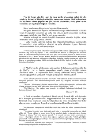 (Zuhruf/16-18)
51
Ve bir beşer için, bir vahiy ile veya perde arkasından yahut bir elçi
gönderip de izniyle/ bilgisiyle dilediğini vahyetmesi dışında Allah'ın kendisine
söz söylemesi olmaz. Şüphesiz O, çok yüce ve yücelticidir, en iyi yasa koyan,
bozulmayı iyi engelleyen/ sağlam yapandır.
Bu ve bundan sonraki ayetler de bağımsız birer necmdir.
Bu ayette Rabbimizin beşer ile nasıl temas kurduğu bildirilmektedir. Allah bir
beşer ile doğrudan konuşmaz; ya kalbe ilka eder, ya perde arkasından ona hitap
eder, ya da elçi gönderir de Allah’ın izniyle ona vahyeder.
Allah'ın herhangi bir insanla karşılıklı konuşması mümkün değildir. Allah,
insanlar ile ancak şu üç şekilde konuşur:
1- Vahy yoluyla: Vahiyden maksat, ilahî bilginin kalbe atılması, kazınmasıdır.
Peygamberlere gelen vahiylerin ekserisi bu yolla olmuştur. Ayrıca Rabbimiz
Musa'nın annesine de bu yolla vahyetmiştir:
30-32
Sonra oraya vardığında o bereketli toprak parçasındaki vâdinin sağ tarafından, bir ağaçtan
seslenildi: “Ey Mûsâ! Hiç şüphesiz ki Ben, âlemlerin Rabbi Allah'ın ta kendisiyim! Ve birikimini
ortaya at! –Birikimini sanki görünmeyen bir varlık gibi, hareket ettirir görünce de dönüp arkasına
bakmadan kaçtı.– Ey Mûsâ! Beri gel, korkma. Kesinlikle sen emniyette olanlardansın. Koynundaki
gücünü devreye sok, kusursuz, mükemmelce çıkacaksın. Korkudan kanadını kendine çek. İşte bu ikisi
Firavun ve onun adamlarına karşı Rabbin tarafından iki kesin delildir. Şüphesiz ki onlar, yoldan çıkan
bir toplum olmuşlardır.”
(Kasas/30-32)
2- Allah'ın bir elçi göndererek o elçi aracılığı ile kuluna mesaj iletmesidir. Bu
da Allah’ın Lut ve İbrahim peygambere misafir olarak gönderdiği elçilerin
(İbrahim’e evlat, Lut toplumunun helak olacağı şeklindeki) mesaj iletmesi ve
Zekeriya peygamberi yollayarak Meryem’e mesajlarını iletmesi gibidir.
17
Sonra ailesiyle/yakınlarıyla kendisi arasına bir perde edinmişti de Biz ona ruhumuzu/ilâhî
mesajımızı gönderdik, sonra ruhumuzu/mesajlarımızı getiren elçi, Meryem'e mükemmel bir beşerî
örnek verdi.
18
Meryem: “Ben senden Rahmân'a [yarattığı bütün canlılara dünyada çokça merhamet eden
Allah'a] sığınırım. Eğer sen Allah'ın koruması altına girmiş birisi/takî isen...” dedi.
19
Elçi/Zekeriyyâ: “Ben sadece, sana tertemiz bir delikanlı bağışlamam/bağışlamak için,
Rabbinin elçisiyim” dedi.
(Meryem/17- 19)
3- Perde arkasından vahyedilmesi: Bu tür mesaj iletmede elçi sesi duymakta
fakat konuşan görülmemektedir. Peygamberimizin son sidre ağacına bir şeyler
bürünerek perde oluştuktan sonra ilk vahyi alması ile Musa peygambere Tur’da bir
ağaç ve ateşin perdelemesi ile perde arkasından vahyedilmesi buna örnektir.
5
Arkadaşınıza o konuştuklarını müthiş kuvvetleri olan, üstün akıl sahibi, egemenlik kurmuş
olan öğretti.
6,7
Ve müthiş kuvvetleri olan, üstün akıl sahibi olan ve egemenlik kurmuş olan, en yüksek
ufukta idi. 8,9
Sonra yaklaştı ve hemen sarktı. İki yay uzunluğu kadar, ya da daha yakın olmuştu.
10
Hemen de kuluna, 14
son kiraz ağacının yanında 15
–ki yanında oturmaya değer konaklama yeri
vardır– vahyettiğini vahyetti. 16
O zaman kiraz ağacını kaplayan kaplıyordu. 11
Gönlü, gördüğünü
yalanlamadı. 12
Onun gördüğü şeyden kuşku mu duyuyorsunuz?/Onun gördüğü şey hakkında o'nunla
mücâdele mi ediyorsunuz?
13
Andolsun onu, başka bir inişte daha gördü. 17
Göz şaşmadı ve azmadı. 18
Andolsun, Rabbinin
alâmetlerinin/göstergelerinin en büyüğünü gördü.
36
 