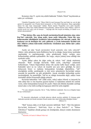 (Necm/5-16)
Konumuz olan 51. ayetin iniş sebebi hakkında “Esbab-ı Nüzul” kayıtlarında şu
nakle yer verilmiştir:
Yahudiler Peygamber (sav)'e: “Musa Allah ile nasıl konuşup O'na nasıl baktı ise, sen de eğer
gerçek bir peygamber isen O'nunla böyle konuşmalı ve O'na böyle bakmalısın. Bunu yapmadığın
sürece biz sana iman etmeyeceğiz” dediler. Bunun üzerine Peygamber (sav) şöyle buyurdu:
“Şüphesiz ki, Musa Yüce Allah'a bakmadı [O'nu görmedi].” Bunun üzerine Yüce Allah'ın “Allah bir
insanla ancak (ya) vahiy yolu ile konuşur ...” buyruğu indi. Bu rivayeti en-Nekkaş, el-Vahidî ve es-
Sa'lebî zikretmişlerdir.8
52,53
İşte böylece Biz, sana da Kendi emrimizden/Kendi işimizden olan ruhu/
Kur’ân'ı vahyettik. Sen, kitap nedir, iman nedir bilmezdin. Fakat Biz onu,
kullarımızdan dilediğimizi kendisiyle kılavuzladığımız bir nûr/ışık yaptık. Hiç
kuşkusuz sen de dosdoğru bir yola; göklerde ve yerde bulunanlar Kendisi için
olan Allah'ın yoluna kılavuzluk etmektesin. Gözünüzü açın, bütün işler yalnız
Allah'a döner.
Ayette yer alan “kendi emrimizden/ kendi işimizden olan ruhu vahyettik”
ifadesi, vahiy gönderme işinin Rabbimize has bir iş olduğu, bunun kimse tarafından
yapılmadığı ve yapılamayacağı, vahiy göndermede hiçbir varlığın aracı
kullanılmadığı şeklinde açıklanabilir. Bu vurgu, vahyin [ruhun] konu edildiği tüm
ayetlerde vardır.
Ayette dikkat çeken bir diğer nokta da vahyin “ruh” olarak nitelenmiş
olmasıdır. “Ruh” sözcüğü Kur'an'da “İlâhî esinti, vahy/bilgi” anlamında
kullanılmıştır. Vahyin bilgisizlikten dolayı ölü sayılan kalbe hayat verdiği, canın
bedendeki işlevi ne ise vahyin de insanlık için aynı işlevi gördüğü, bu işlevi
dolayısıyla bireyi ve toplumu kokuşmaktan koruduğu düşünülürse, “ruh”
sözcüğünün sözlük, ansiklopedik ve dinî terim anlamlarıyla Kur'an'daki anlamı
arasında bir paralellik var gibi gözükebilir. Ancak sözcüğün kullanıldığı ayetler
incelendiğinde, bu paralelliğin “ruh”un ne olduğu konusunda değil, sadece insan
üzerindeki etkileri konusunda olduğu anlaşılır.
Kur'an'da bahsedilen “ruh” [ilâhî esinti, vahiy] sadece bilerek ve isteyerek bu
ruha sahip olan ve onu hayatına geçiren kişilere ve toplumlara anlamlı bir canlılık
veren, onları kokuşmaktan koruyan bir şeydir. Fakat asla ölümün dışındaki canlılığı
temsil eden ve her türlü rezilliği de kapsayan sihirli bir nefes değildir:
85
Ve sana vahiyden soruyorlar. De ki: “Vahy, Rabbimin işindendir. Size ise az bilgiden başka
bir şey verilmemiştir.”
(İsra/85)
15
O, dereceleri yükseltendir, en büyük tahtın/en yüksek mevkiin sahibidir: O, buluşma günü
hakkında uyarmak için Kendi emrinden/ Kendi işinden olan vahyi kullarından dilediğine bırakır.
(Mümin/15)
“Ruh” konusu daha evvel Kadr suresinin tahlilinde “Ruh”, “Ruh Sözcüğünün
Kur'an'daki Kullanımı”, “Ruh/Vahiy Niçin ve Kime İndirilir?” ve “Ruhun
Üfürülmesi” başlıkları altında genişçe ele alındığından, detayın oradan okunmasını
öneriyoruz.
8
(Kurtubi; el-Camiu li Ahkami’l-Kur’an)
37
 