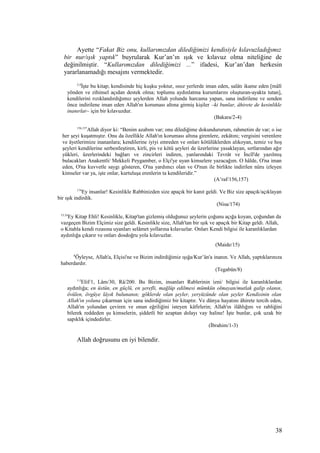 Ayette “Fakat Biz onu, kullarımızdan dilediğimizi kendisiyle kılavuzladığımız
bir nur/ışık yaptık” buyrularak Kur’an’ın ışık ve kılavuz olma niteliğine de
değinilmiştir. “Kullarımızdan dilediğimizi ...” ifadesi, Kur’an’dan herkesin
yararlanamadığı mesajını vermektedir.
2-4
İşte bu kitap; kendisinde hiç kuşku yoktur, ıssız yerlerde iman eden, salâtı ikame eden [mâlî
yönden ve zihinsel açıdan destek olma; toplumu aydınlatma kurumlarını oluşturan-ayakta tutan],
kendilerini rızıklandırdığımız şeylerden Allah yolunda harcama yapan, sana indirilene ve senden
önce indirilene iman eden Allah'ın koruması altına girmiş kişiler –ki bunlar, âhirete de kesinlikle
inanırlar– için bir kılavuzdur.
(Bakara/2-4)
156,157
Allah diyor ki: “Benim azabım var; onu dilediğime dokundururum, rahmetim de var; o ise
her şeyi kuşatmıştır. Onu da özellikle Allah'ın koruması altına girenlere, zekâtını; vergisini verenlere
ve âyetlerimize inananlara; kendilerine iyiyi emreden ve onları kötülüklerden alıkoyan, temiz ve hoş
şeyleri kendilerine serbestleştiren, kirli, pis ve kötü şeyleri de üzerlerine yasaklayan, sırtlarından ağır
yükleri, üzerlerindeki bağları ve zincirleri indiren, yanlarındaki Tevrât ve İncîl'de yazılmış
bulacakları Anakentli/ Mekkeli Peygamber, o Elçi'ye uyan kimselere yazacağım. O hâlde, O'na iman
eden, O'na kuvvetle saygı gösteren, O'na yardımcı olan ve O'nun ile birlikte indirilen nûru izleyen
kimseler var ya, işte onlar, kurtuluşa erenlerin ta kendileridir.”
(A’raf/156,157)
174
Ey insanlar! Kesinlikle Rabbinizden size apaçık bir kanıt geldi. Ve Biz size apaçık/açıklayan
bir ışık indirdik.
(Nisa/174)
15,16
Ey Kitap Ehli! Kesinlikle, Kitap'tan gizlemiş olduğunuz şeylerin çoğunu açığa koyan, çoğundan da
vazgeçen Bizim Elçimiz size geldi. Kesinlikle size, Allah'tan bir ışık ve apaçık bir Kitap geldi. Allah,
o Kitabla kendi rızasına uyanları selâmet yollarına kılavuzlar. Onları Kendi bilgisi ile karanlıklardan
aydınlığa çıkarır ve onları dosdoğru yola kılavuzlar.
(Maide/15)
8
Öyleyse, Allah'a, Elçisi'ne ve Bizim indirdiğimiz ışığa/Kur’ân'a inanın. Ve Allah, yaptıklarınıza
haberdardır.
(Tegabün/8)
1-3
Elif/1, Lâm/30, Râ/200. Bu Bizim, insanları Rablerinin izni/ bilgisi ile karanlıklardan
aydınlığa; en üstün, en güçlü, en şerefli, mağlûp edilmesi mümkün olmayan/mutlak galip olanın,
övülen, övgüye lâyık bulunanın; göklerde olan şeyler, yeryüzünde olan şeyler Kendisinin olan
Allah'ın yoluna çıkarman için sana indirdiğimiz bir kitaptır. Ve dünya hayatını âhirete tercih eden,
Allah'ın yolundan çeviren ve onun eğriliğini isteyen kâfirlerin; Allah'ın ilâhlığını ve rabliğini
bilerek reddeden şu kimselerin, şiddetli bir azaptan dolayı vay haline! İşte bunlar, çok uzak bir
sapıklık içindedirler.
(İbrahim/1-3)
Allah doğrusunu en iyi bilendir.
38
 