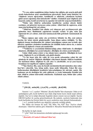 45
Ve sen, onları aşağılıktan dolayı başları öne eğilmiş, göz ucuyla gizli gizli
etrafa bakarlarken ateşe sunulduklarını göreceksin. İman etmiş kimseler de:
“Şüphesiz zarara uğrayanlar, kendilerini ve ailelerini, yakınlarını kıyâmet
günü zarara uğratmış olan kimselerdir” dediler. Gözünüzü açın! Şüphesiz şirk
koşarak yanlış; kendi zararlarına iş yapanlar devamlı bir azap içerisindedirler.
46
Onlar için Allah'ın astlarından kendilerine yardım edecek hiçbir
yardımcı, yol gösterici, koruyucu yakın yoktur. Allah kimi de saptırırsa, artık
onun için herhangi bir yol yoktur.
47
Allah'tan, kendileri için dönüş yeri olmayan geri çevrilemeyecek gün
gelmeden önce, Rabbinizin çağrılarına karşılık veriniz. O gün, sizin için
sığınacak bir yer yoktur, sizin için tanımayacak hâle getirmek/ tanınmamak da
yoktur.
48
Buna rağmen eğer onlar yüz çevirirlerse bilsinler ki, Biz, seni onların
üzerine bir bekçi olarak göndermedik. Sana düşen sadece tebliğdir. Ve Biz,
şüphesiz insana tarafımızdan bir rahmet tattırdığımız zaman ona sevindi; eğer
elleriyle yaptıkları yüzünden kendilerine bir kötülük isabet ederse de, o zaman
görürsün ki şüphesiz o insan çok nankördür.
49,50
Göklerin ve yeryüzünün hükümranlığı yalnız Allah'ındır. O, dilediğini
oluşturur, dilediğine kız çocuk bahşeder, dilediğine de erkek çocuk bahşeder.
Yahut Allah onları erkek ve kız olmak üzere eşleştirir. Dilediğini de kısır
yapar. Şüphesiz O, en iyi bilendir, çok güçlü olandır.
51
Ve bir beşer için, bir vahiy ile veya perde arkasından yahut bir elçi
gönderip de izniyle/ bilgisiyle dilediğini vahyetmesi dışında Allah'ın kendisine
söz söylemesi olmaz. Şüphesiz O, çok yüce ve yücelticidir, en iyi yasa koyan,
bozulmayı iyi engelleyen/ sağlam yapandır.
52,53
İşte böylece Biz, sana da Kendi emrimizden/Kendi işimizden olan ruhu/
Kur’ân'ı vahyettik. Sen, kitap nedir, iman nedir bilmezdin. Fakat Biz onu,
kullarımızdan dilediğimizi kendisiyle kılavuzladığımız bir nûr/ışık yaptık. Hiç
kuşkusuz sen de dosdoğru bir yola; göklerde ve yerde bulunanlar Kendisi için
olan Allah'ın yoluna kılavuzluk etmektesin. Gözünüzü açın, bütün işler yalnız
Allah'a döner.
TAHLİL
1,2
‫ح‬Hâ [8], ‫م‬mîm[40], ‫ع‬Ayn[70], ‫س‬ sîn[60], ‫ق‬Kaf[100].
Surenin 1 ve 2. ayetleri “Mukatta’ [Kesik] Harfler”den oluşmuştur. Daha evvel
açıkladığımız gibi, kesik harflerin neyi ifade ettiği henüz kesin olarak tespit edilmiş
değildir. Kur’an’ın indiği dönemde bugünkü rakam sistemi mevcut değildi. Sayılar
EBCED harfleri ile yazılıp gösterilmekteydi. Bu nedenle, surelerin başlarında olan
kesik harflerden her birinin farklı bir sayıyı sembolize etme ihtimali bulunmaktadır.
1 ve 2. ayetteki harflerin sayı değerleri yukarıda verildiği gibidir.
İbn Abbas söz konusu iki ayeti "Hâ, Mîm, Sin, Kâf" diye "Ayn'sız olarak
okumuştur. Taberî'nin nakline göre Abdullah b. Mesud'un Mushaf'ında da böyledir.2
Bu harfler ile ilgili olarak:
* “ ‫ح‬Ha” Nebi’nin ümmetinin etrafında toplanacağı havzıdır.
2
(Kurtubi; el Camiu li Ahkami’l Kur’an)
5
 