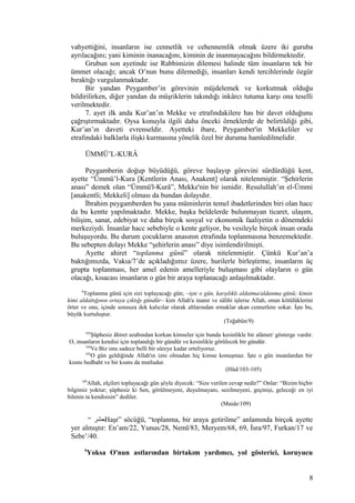 vahyettiğini, insanların ise cennetlik ve cehennemlik olmak üzere iki guruba
ayrılacağını; yani kiminin inanacağını, kiminin de inanmayacağını bildirmektedir.
Grubun son ayetinde ise Rabbimizin dilemesi halinde tüm insanların tek bir
ümmet olacağı; ancak O’nun bunu dilemediği, insanları kendi tercihlerinde özgür
bıraktığı vurgulanmaktadır.
Bir yandan Peygamber’in görevinin müjdelemek ve korkutmak olduğu
bildirilirken, diğer yandan da müşriklerin takındığı inkârcı tutuma karşı ona teselli
verilmektedir.
7. ayet ilk anda Kur’an’ın Mekke ve etrafındakilere has bir davet olduğunu
çağrıştırmaktadır. Oysa konuyla ilgili daha önceki örneklerde de belirtildiği gibi,
Kur’an’ın daveti evrenseldir. Ayetteki ibare, Peygamber'in Mekkeliler ve
etrafındaki halklarla ilişki kurmasına yönelik özel bir duruma hamledilmelidir.
ÜMMÜ’L-KURÂ
Peygamberin doğup büyüdüğü, göreve başlayıp görevini sürdürdüğü kent,
ayette “Ümmü’l-Kura [Kentlerin Anası, Anakent] olarak nitelenmiştir. “Şehirlerin
anası” demek olan “Ümmü'l-Kurâ”, Mekke'nin bir ismidir. Resulullah’ın el-Ümmi
[anakentli; Mekkeli] olması da bundan dolayıdır.
İbrahim peygamberden bu yana müminlerin temel ibadetlerinden biri olan hacc
da bu kentte yapılmaktadır. Mekke, başka beldelerde bulunmayan ticaret, ulaşım,
bilişim, sanat, edebiyat ve daha birçok sosyal ve ekonomik faaliyetin o dönemdeki
merkeziydi. İnsanlar hacc sebebiyle o kente geliyor, bu vesileyle birçok insan orada
buluşuyordu. Bu durum çocukların anasının etrafında toplanmasına benzemektedir.
Bu sebepten dolayı Mekke “şehirlerin anası” diye isimlendirilmişti.
Ayette ahiret “toplanma günü” olarak nitelenmiştir. Çünkü Kur’an’a
baktığımızda, Vakıa/7’de açıkladığımız üzere, hurilerle birleştirme, insanların üç
grupta toplanması, her amel edenin amelleriyle buluşması gibi olayların o gün
olacağı, kısacası insanların o gün bir araya toplanacağı anlaşılmaktadır.
9
Toplanma günü için sizi toplayacağı gün; –işte o gün, karşılıklı aldatma/aldanma günü; kimin
kimi aldattığının ortaya çıktığı gündür– kim Allah'a inanır ve sâlihi işlerse Allah, onun kötülüklerini
örter ve onu, içinde sonsuza dek kalıcılar olarak altlarından ırmaklar akan cennetlere sokar. İşte bu,
büyük kurtuluştur.
(Teğabün/9)
103
Şüphesiz âhiret azabından korkan kimseler için bunda kesinlikle bir alâmet/ gösterge vardır.
O, insanların kendisi için toplandığı bir gündür ve kesinlikle görülecek bir gündür.
104
Ve Biz onu sadece belli bir süreye kadar erteliyoruz.
105
O gün geldiğinde Allah'ın izni olmadan hiç kimse konuşmaz. İşte o gün insanlardan bir
kısmı bedbaht ve bir kısmı da mutludur.
(Hûd/103-105)
109
Allah, elçileri toplayacağı gün şöyle diyecek: “Size verilen cevap nedir?” Onlar: “Bizim hiçbir
bilgimiz yoktur; şüphesiz ki Sen, görülmeyeni, duyulmayanı, sezilmeyeni, geçmişi, geleceği en iyi
bilenin ta kendisisin” dediler.
(Maide/109)
“ ‫حشر‬Haşr” söcüğü, “toplanma, bir araya getirilme” anlamında birçok ayette
yer almıştır: En’am/22, Yunus/28, Neml/83, Meryem/68, 69, İsra/97, Furkan/17 ve
Sebe’/40.
9
Yoksa O'nun astlarından birtakım yardımcı, yol gösterici, koruyucu
8
 
