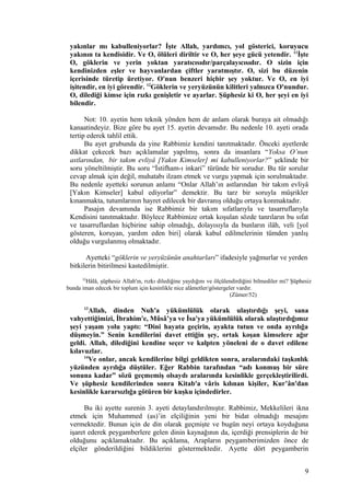 yakınlar mı kabulleniyorlar? İşte Allah, yardımcı, yol gösterici, koruyucu
yakının ta kendisidir. Ve O, ölüleri diriltir ve O, her şeye gücü yetendir. 11
İşte
O, göklerin ve yerin yoktan yaratıcısıdır/parçalayıcısıdır. O sizin için
kendinizden eşler ve hayvanlardan çiftler yaratmıştır. O, sizi bu düzenin
içerisinde türetip üretiyor. O'nun benzeri hiçbir şey yoktur. Ve O, en iyi
işitendir, en iyi görendir. 12
Göklerin ve yeryüzünün kilitleri yalnızca O'nundur.
O, dilediği kimse için rızkı genişletir ve ayarlar. Şüphesiz ki O, her şeyi en iyi
bilendir.
Not: 10. ayetin hem teknik yönden hem de anlam olarak buraya ait olmadığı
kanaatindeyiz. Bize göre bu ayet 15. ayetin devamıdır. Bu nedenle 10. ayeti orada
tertip ederek tahlil ettik.
Bu ayet grubunda da yine Rabbimiz kendini tanıtmaktadır. Önceki ayetlerde
dikkat çekecek bazı açıklamalar yapılmış, sonra da insanlara “Yoksa O’nun
astlarından, bir takım evliyâ [Yakın Kimseler] mi kabulleniyorlar?” şeklinde bir
soru yöneltilmiştir. Bu soru “İstifham-ı inkari” türünde bir sorudur. Bu tür sorular
cevap almak için değil, muhatabı ilzam etmek ve vurgu yapmak için sorulmaktadır.
Bu nedenle ayetteki sorunun anlamı “Onlar Allah’ın astlarından bir takım evliyâ
[Yakın Kimseler] kabul ediyorlar” demektir. Bu tarz bir soruyla müşrikler
kınanmakta, tutumlarının hayret edilecek bir davranış olduğu ortaya konmaktadır.
Pasajın devamında ise Rabbimiz bir takım sıfatlarıyla ve tasarruflarıyla
Kendisini tanıtmaktadır. Böylece Rabbimize ortak koşulan sözde tanrıların bu sıfat
ve tasarruflardan hiçbirine sahip olmadığı, dolayısıyla da bunların ilâh, veli [yol
gösteren, koruyan, yardım eden biri] olarak kabul edilmelerinin tümden yanlış
olduğu vurgulanmış olmaktadır.
Ayetteki “göklerin ve yeryüzünün anahtarları” ifadesiyle yağmurlar ve yerden
bitkilerin bitirilmesi kastedilmiştir.
52
Hâlâ, şüphesiz Allah'ın, rızkı dilediğine yaydığını ve ölçülendirdiğini bilmediler mi? Şüphesiz
bunda iman edecek bir toplum için kesinlikle nice alâmetler/göstergeler vardır.
(Zümer/52)
13
Allah, dinden Nuh'a yükümlülük olarak ulaştırdığı şeyi, sana
vahyettiğimizi, İbrahim'e, Mûsâ’ya ve İsa'ya yükümlülük olarak ulaştırdığımız
şeyi yaşam yolu yaptı: “Dini hayata geçirin, ayakta tutun ve onda ayrılığa
düşmeyin.” Senin kendilerini davet ettiğin şey, ortak koşan kimselere ağır
geldi. Allah, dilediğini kendine seçer ve kalpten yöneleni de o davet edilene
kılavuzlar.
14
Ve onlar, ancak kendilerine bilgi geldikten sonra, aralarındaki taşkınlık
yüzünden ayrılığa düştüler. Eğer Rabbin tarafından “adı konmuş bir süre
sonuna kadar” sözü geçmemiş olsaydı aralarında kesinlikle gerçekleştirilirdi.
Ve şüphesiz kendilerinden sonra Kitab'a vâris kılınan kişiler, Kur’ân'dan
kesinlikle kararsızlığa götüren bir kuşku içindedirler.
Bu iki ayette surenin 3. ayeti detaylandırılmıştır. Rabbimiz, Mekkelileri ikna
etmek için Muhammed (as)’in elçiliğinin yeni bir bidat olmadığı mesajını
vermektedir. Bunun için de din olarak geçmişte ve bugün neyi ortaya koyduğuna
işaret ederek peygamberlere gelen dinin kaynağının da, içerdiği prensiplerin de bir
olduğunu açıklamaktadır. Bu açıklama, Arapların peygamberimizden önce de
elçiler gönderildiğini bildiklerini göstermektedir. Ayette dört peygamberin
9
 