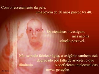 Com o ressecamento da pele,
uma jovem de 20 anos parece ter 40.
Não se pode fabricar água, o oxigênio também está
degradado por falta de árvores, o que
diminuiu o coeficiente intelectual das
novas gerações.
Os cientistas investigam,
mas não há
solução possível.
 