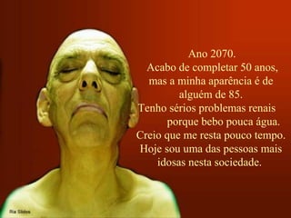 Ano 2070.
Acabo de completar 50 anos,
mas a minha aparência é de
alguém de 85.
Tenho sérios problemas renais
porque bebo pouca água.
Creio que me resta pouco tempo.
Hoje sou uma das pessoas mais
idosas nesta sociedade.
 