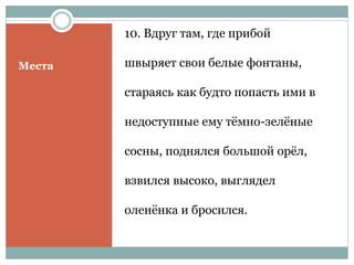 Места
10. Вдруг там, где прибой
швыряет свои белые фонтаны,
стараясь как будто попасть ими в
недоступные ему тёмно-зелёные
сосны, поднялся большой орёл,
взвился высоко, выглядел
оленёнка и бросился.
 