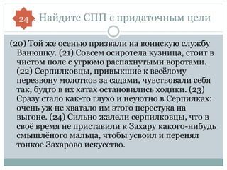В14. Найдите СПП с придаточным цели
(20) Той же осенью призвали на воинскую службу
Ванюшку. (21) Совсем осиротела кузница, стоит в
чистом поле с угрюмо распахнутыми воротами.
(22) Серпилковцы, привыкшие к весёлому
перезвону молотков за садами, чувствовали себя
так, будто в их хатах остановились ходики. (23)
Сразу стало как-то глухо и неуютно в Серпилках:
очень уж не хватало им этого перестука на
выгоне. (24) Сильно жалели серпилковцы, что в
своё время не приставили к Захару какого-нибудь
смышлёного мальца, чтобы усвоил и перенял
тонкое Захарово искусство.
24
 