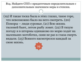 В14. Найдите СПП с придаточным определительным с
дополнительным значением меры и степени.
(19) И такая тоска была в этих глазах, такое горе,
что невозможно было на него смотреть. (20)
Поморы – люди суровые. (21) Всю жизнь
тюленей бьют, летом рыбу ловят. (22) В тихую
погоду и в штормы одинаково по морю ходят на
маленьких мотоботах, сами не раз в глаза смерть
видали. (23) Всякого насмотрелся каждый за
свою жизнь.
19
 