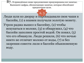 В7. В приведённых ниже предложениях пронумерованы все запятые.
Выпишите цифры, обозначающие запятые, которые обособляют
придаточные цели.
Люди шли ко дворцу и опрокидывали свои чаши в
бассейн, (1) а взамен получали золотую монету.
Утром раджа вышел к бассейну, (2) чтобы
искупаться в молоке, (3) и обнаружил, (4) что
бассейн заполнен простой водой. Он понял, (5)
что его обманули. Люди решили, (6) что ночью
никто не отличит молоко от воды, (7) и без
зазрения совести лили в бассейн обыкновенную
воду.
2, 3
 