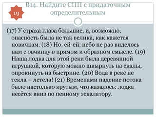 В14. Найдите СПП с придаточным
определительным
(17) У страха глаза большие, и, возможно,
опасность была не так велика, как кажется
новичкам. (18) Но, ей-ей, небо не раз виделось
нам с овчинку в прямом и образном смысле. (19)
Наша лодка для этой реки была деревянной
игрушкой, которую можно швырнуть на скалы,
опрокинуть на быстрине. (20) Вода в реке не
текла – летела! (21) Временами падение потока
было настолько крутым, что казалось: лодка
несётся вниз по пенному эскалатору.
19
 
