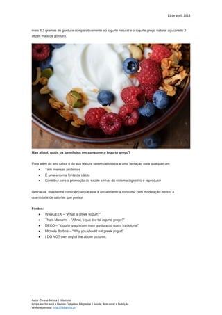 11 de abril, 2013
Autor: Teresa Batista | tbbatista
Artigo escrito para a Revista Complexo Magazine | Saúde: Bem-estar e Nutrição
Website pessoal: http://tbbatista.pt
mais 6,3 gramas de gordura comparativamente ao iogurte natural e o iogurte grego natural açucarado 3
vezes mais de gordura.
Mas afinal, quais os benefícios em consumir o iogurte grego?
Para além do seu sabor e da sua textura serem deliciosos e uma tentação para qualquer um:
 Tem imensas proteínas
 É uma enorme fonte de cálcio
 Contribui para a promoção da saúde a nível do sistema digestivo e reprodutor
Delicie-se, mas tenha consciência que este é um alimento a consumir com moderação devido à
quantidade de calorias que possui.
Fontes:
 WiseGEEK – “What is greek yogurt?”
 Thaís Manarini – “Afinal, o que é o tal iogurte grego?”
 DECO – “Iogurte grego com mais gordura do que o tradicional”
 Michele Borboa – “Why you should eat greek yogurt”
 I DO NOT own any of the above pictures.
 
