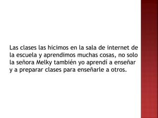 Las clases las hicimos en la sala de internet de
la escuela y aprendimos muchas cosas, no solo
la señora Melky también yo aprendí a enseñar
y a preparar clases para enseñarle a otros.
 