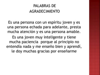 PALABRAS DE
AGRADECIMIENTO
Es una persona con un espíritu joven y es
una persona echada para adelante, presta
mucha atención y es una persona amable.
Es una joven muy inteligente y tiene
mucha paciencia porque al principio no
entendía nada y me enseño bien y aprendí,
le doy muchas gracias por enseñarme
 